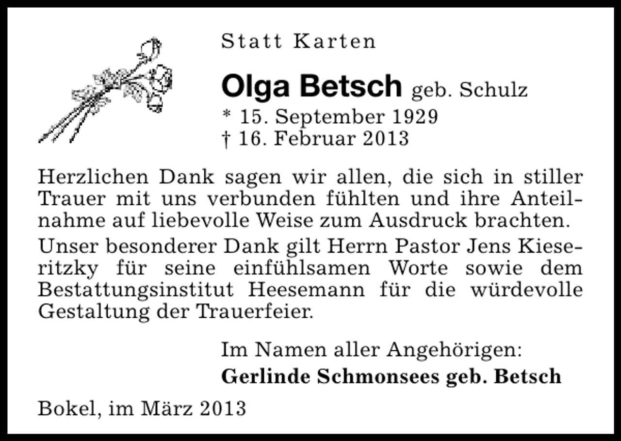 <p>S t a t t K a rt e n</p><p>Olga Betsch geb. Schulz<br />* 15. September 1929<br />† 16. Februar 2013<br />Herzlichen Dank sagen wir allen, die sich in stiller<br />Trauer mit uns verbunden fühlten und ihre Anteilnahme auf liebevolle Weise zum Ausdruck brachten.<br />Unser besonderer Dank gilt Herrn Pastor Jens Kieseritzky für seine einfühlsamen Worte sowie dem<br />Bestattungsinstitut Heesemann für die würdevolle<br />Gestaltung der Trauerfeier.<br />Im Namen aller Angehörigen:<br />Gerlinde Schmonsees geb. Betsch<br />Bokel, im März 2013</p>