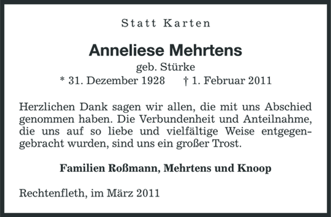 <p>Statt Karten</p><p>Anneliese Mehrtens<br />geb. Stürke * 31. Dezember 1928 † 1. Februar 2011 Herzlichen Dank sagen wir allen, die mit uns Abschied genommen haben. Die Verbundenheit und Anteilnahme, die uns auf so liebe und vielfältige Weise entgegengebracht wurden, sind uns ein großer Trost. Familien Roßmann, Mehrtens und Knoop Rechtenfleth, im März 2011</p>