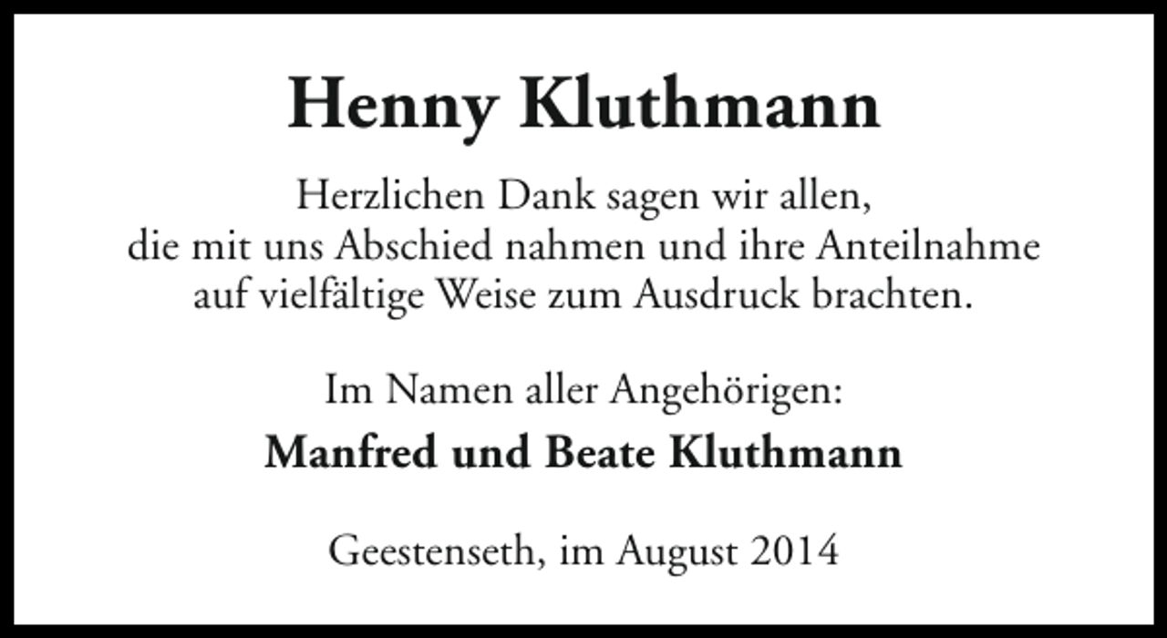 <p>Henny Kluthmann<br />Herzlichen Dank sagen wir allen,<br />die mit uns Abschied nahmen und ihre Anteilnahme<br />auf vielfältige Weise zum Ausdruck brachten.<br />Im Namen aller Angehörigen:</p><p>Manfred und Beate Kluthmann<br />Geestenseth, im August 2014</p>