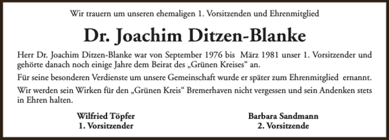 <p>Wir trauern um unseren ehemaligen 1. Vorsitzenden und Ehrenmitglied</p><p>Dr. Joachim Ditzen-Blanke<br />Herr Dr. Joachim Ditzen-Blanke war von September 1976 bis März 1981 unser 1. Vorsitzender und<br />gehörte danach noch einige Jahre dem Beirat des „Grünen Kreises“ an.<br />Für seine besonderen Verdienste um unsere Gemeinschaft wurde er später zum Ehrenmitglied ernannt.<br />Wir werden sein Wirken für den „Grünen Kreis“ Bremerhaven nicht vergessen und sein Andenken stets<br />in Ehren halten.<br />Wilfried Töpfer<br />1. Vorsitzender</p><p>Barbara Sandmann<br />2. Vorsitzende</p>