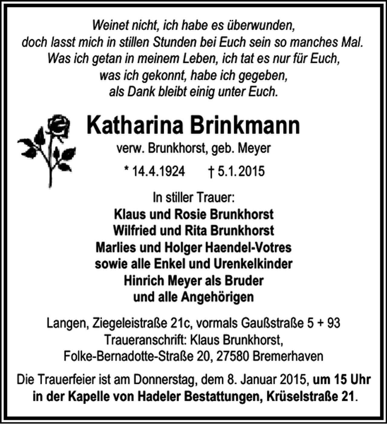 <p>Weinet nicht, ich habe es überwunden,<br />doch lasst mich in stillen Stunden bei Euch sein so manches Mal.<br />Was ich getan in meinem Leben, ich tat es nur für Euch,<br />was ich gekonnt, habe ich gegeben,<br />als Dank bleibt einig unter Euch.</p><p>Katharina Brinkmann<br />verw. Brunkhorst, geb. Meyer<br />* 14.4.1924</p><p>† 5.1. 2015</p><p>In stiller Trauer:<br />Klaus und Rosie Brunkhorst<br />Wilfried und Rita Brunkhorst<br />Marlies und Holger Haendel-Votres<br />sowie alle Enkel und Urenkelkinder<br />Hinrich Meyer als Bruder<br />und alle Angehörigen<br />Langen, Ziegeleistraße 21c, vormals Gaußstraße 5 + 93<br />Traueranschrift: Klaus Brunkhorst,<br />Folke-Bernadotte-Straße 20, 27580 Bremerhaven<br />Die Trauerfeier ist am Donnerstag, dem 8. Januar 2015, um 15 Uhr<br />in der Kapelle von Hadeler Bestattungen, Krüselstraße 21.</p>