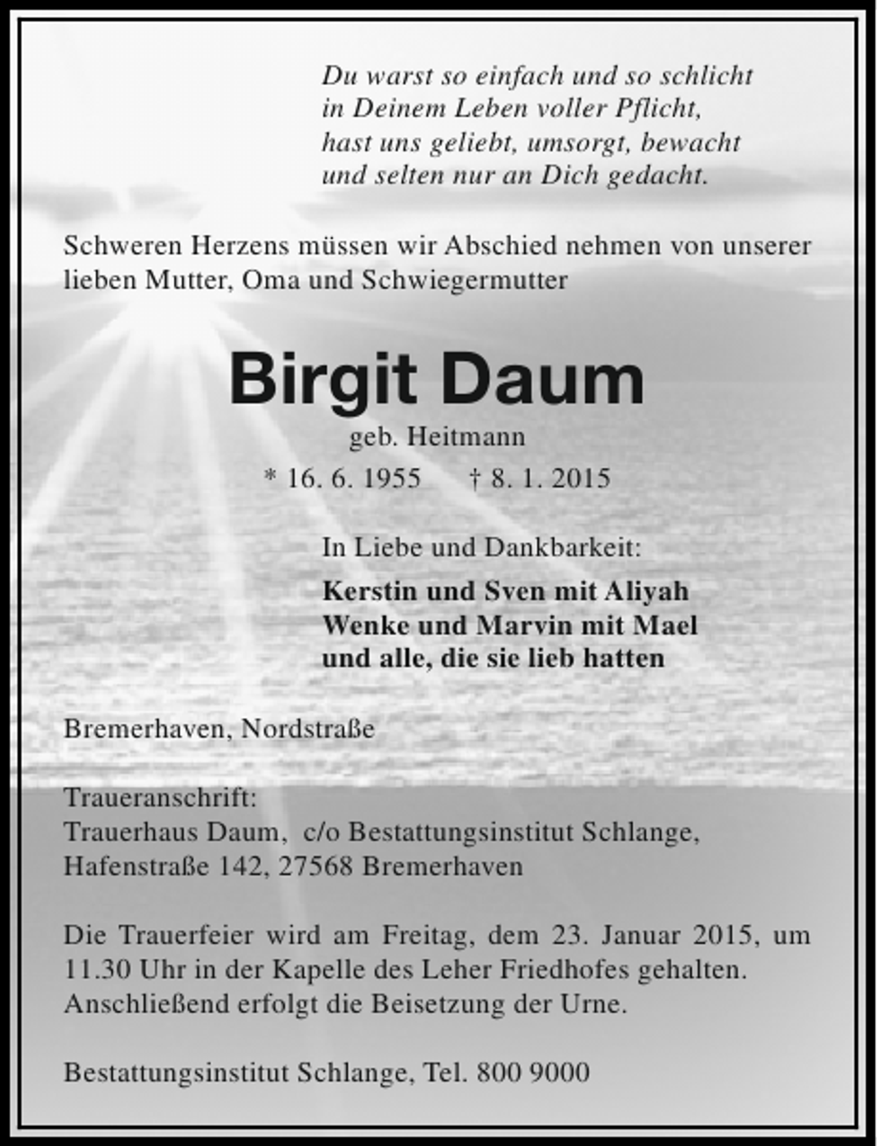 <p>Du warst so einfach und so schlicht<br />in Deinem Leben voller Pflicht,<br />hast uns geliebt, umsorgt, bewacht<br />und selten nur an Dich gedacht.<br />Schweren Herzens müssen wir Abschied nehmen von unserer<br />lieben Mutter, Oma und Schwiegermutter</p>
<p>Birgit Daum<br />geb. Heitmann<br />* 16. 6. 1955<br />† 8. 1. 2015</p>
<p>In Liebe und Dankbarkeit:<br />Kerstin und Sven mit Aliyah<br />Wenke und Marvin mit Mael<br />und alle, die sie lieb hatten<br />Bremerhaven, Nordstraße<br />Traueranschrift:<br />Trauerhaus Daum, c/o Bestattungsinstitut Schlange,<br />Hafenstraße 142, 27568 Bremerhaven<br />Die Trauerfeier wird am Freitag, dem 23. Januar 2015, um<br />11.30 Uhr in der Kapelle des Leher Friedhofes gehalten.<br />Anschließend erfolgt die Beisetzung der Urne.<br />Bestattungsinstitut Schlange, Tel. 800 9000</p>