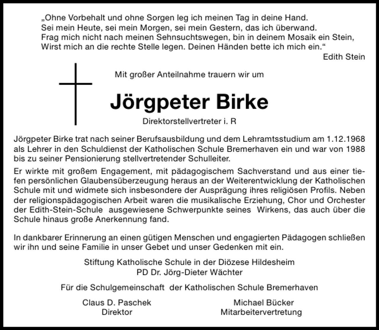 <p>„Ohne Vorbehalt und ohne Sorgen leg ich meinen Tag in deine Hand.<br />Sei mein Heute, sei mein Morgen, sei mein Gestern, das ich überwand.<br />Frag mich nicht nach meinen Sehnsuchtswegen, bin in deinem Mosaik ein Stein,<br />Wirst mich an die rechte Stelle legen. Deinen Händen bette ich mich ein.“<br />Edith Stein<br />Mit großer Anteilnahme trauern wir um</p><p>Jörgpeter Birke<br />Direktorstellvertreter i. R</p><p>Jörgpeter Birke trat nach seiner Berufsausbildung und dem Lehramtsstudium am 1.12.1968<br />als Lehrer in den Schuldienst der Katholischen Schule Bremerhaven ein und war von 1988<br />bis zu seiner Pensionierung stellvertretender Schulleiter.<br />Er wirkte mit großem Engagement, mit pädagogischem Sachverstand und aus einer tiefen persönlichen Glaubensüberzeugung heraus an der Weiterentwicklung der Katholischen<br />Schule mit und widmete sich insbesondere der Ausprägung ihres religiösen Proﬁls. Neben<br />der religionspädagogischen Arbeit waren die musikalische Erziehung, Chor und Orchester<br />der Edith-Stein-Schule ausgewiesene Schwerpunkte seines Wirkens, das auch über die<br />Schule hinaus große Anerkennung fand.<br />In dankbarer Erinnerung an einen gütigen Menschen und engagierten Pädagogen schließen<br />wir ihn und seine Familie in unser Gebet und unser Gedenken mit ein.<br />Stiftung Katholische Schule in der Diözese Hildesheim<br />PD Dr. Jörg-Dieter Wächter<br />Für die Schulgemeinschaft der Katholischen Schule Bremerhaven<br />Claus D. Paschek<br />Direktor</p><p>Michael Bücker<br />Mitarbeitervertretung</p>