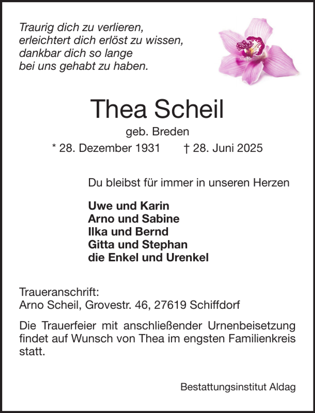 <p>Traurig dich zu verlieren,<br />erleichtert dich erlöst zu wissen,<br />dankbar dich so lange<br />bei uns gehabt zu haben.</p><p>Thea Scheil<br />geb. Breden<br />* 28. Dezember 1931<br />† 28. Juni 2025<br />Du bleibst für immer in unseren Herzen<br />Uwe und Karin<br />Arno und Sabine<br />Ilka und Bernd<br />Gitta und Stephan<br />die Enkel und Urenkel<br />Traueranschrift:<br />Arno Scheil, Grovestr. 46, 27619 Schiffdorf<br />Die Trauerfeier mit anschließender Urnenbeisetzung<br />findet auf Wunsch von Thea im engsten Familienkreis<br />statt.<br />Bestattungsinstitut Aldag</p>