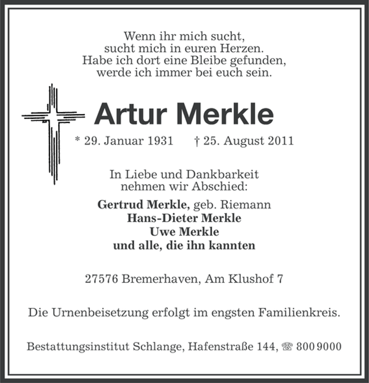 <p>Wenn ihr mich sucht,<br />sucht mich in euren Herzen.<br />Habe ich dort eine Bleibe gefunden,<br />werde ich immer bei euch sein.</p><p>Artur Merkle<br />* 29. Januar 1931</p><p>† 25. August 2011</p><p>In Liebe und Dankbarkeit<br />nehmen wir Abschied:<br />Gertrud Merkle, geb. Riemann<br />Hans-Dieter Merkle<br />Uwe Merkle<br />und alle, die ihn kannten<br />27576 Bremerhaven, Am Klushof 7<br />Die Urnenbeisetzung erfolgt im engsten Familienkreis.<br />Bestattungsinstitut Schlange, Hafenstraße 144, 800 9000</p>