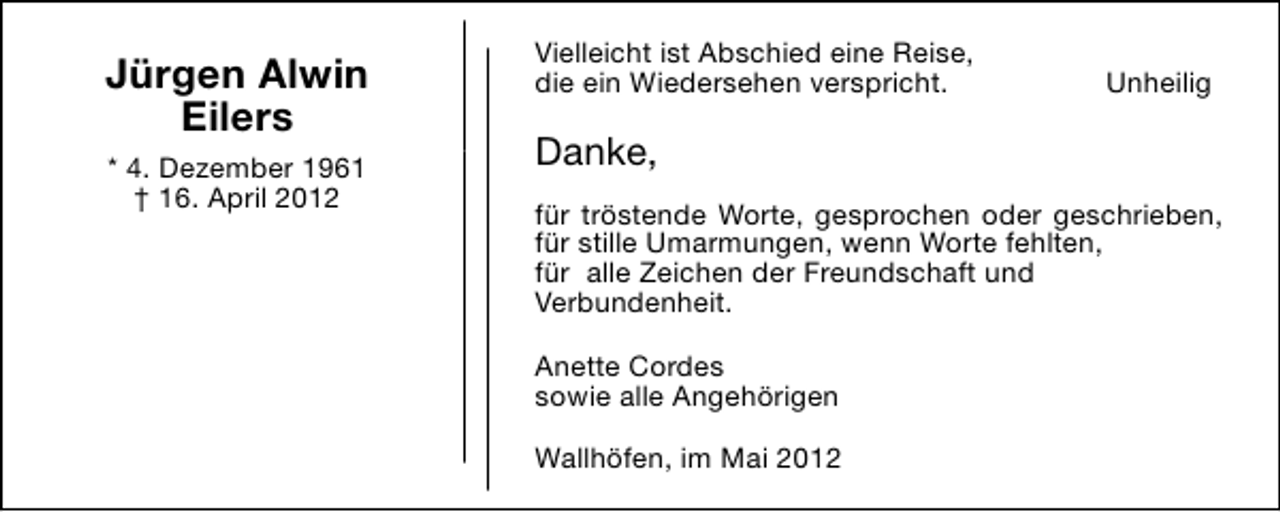 <p>Jürgen Alwin<br />Eilers<br />* 4. Dezember 1961<br />† 16. April 2012</p><p>Vielleicht ist Abschied eine Reise,<br />die ein Wiedersehen verspricht.</p><p>Unheilig</p><p>Danke,<br />für tröstende Worte, gesprochen oder geschrieben,<br />für stille Umarmungen, wenn Worte fehlten,<br />für alle Zeichen der Freundschaft und<br />Verbundenheit.<br />Anette Cordes<br />sowie alle Angehörigen<br />Wallhöfen, im Mai 2012</p>