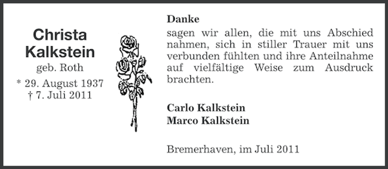 <p>Christa<br />Kalkstein<br />geb. Roth<br />* 29. August 1937<br />† 7. Juli 2011</p><p>Danke<br />sagen wir allen, die mit uns Abschied<br />nahmen, sich in stiller Trauer mit uns<br />verbunden fühlten und ihre Anteilnahme<br />auf vielfältige Weise zum Ausdruck<br />brachten.<br />Carlo Kalkstein<br />Marco Kalkstein<br />Bremerhaven, im Juli 2011</p>