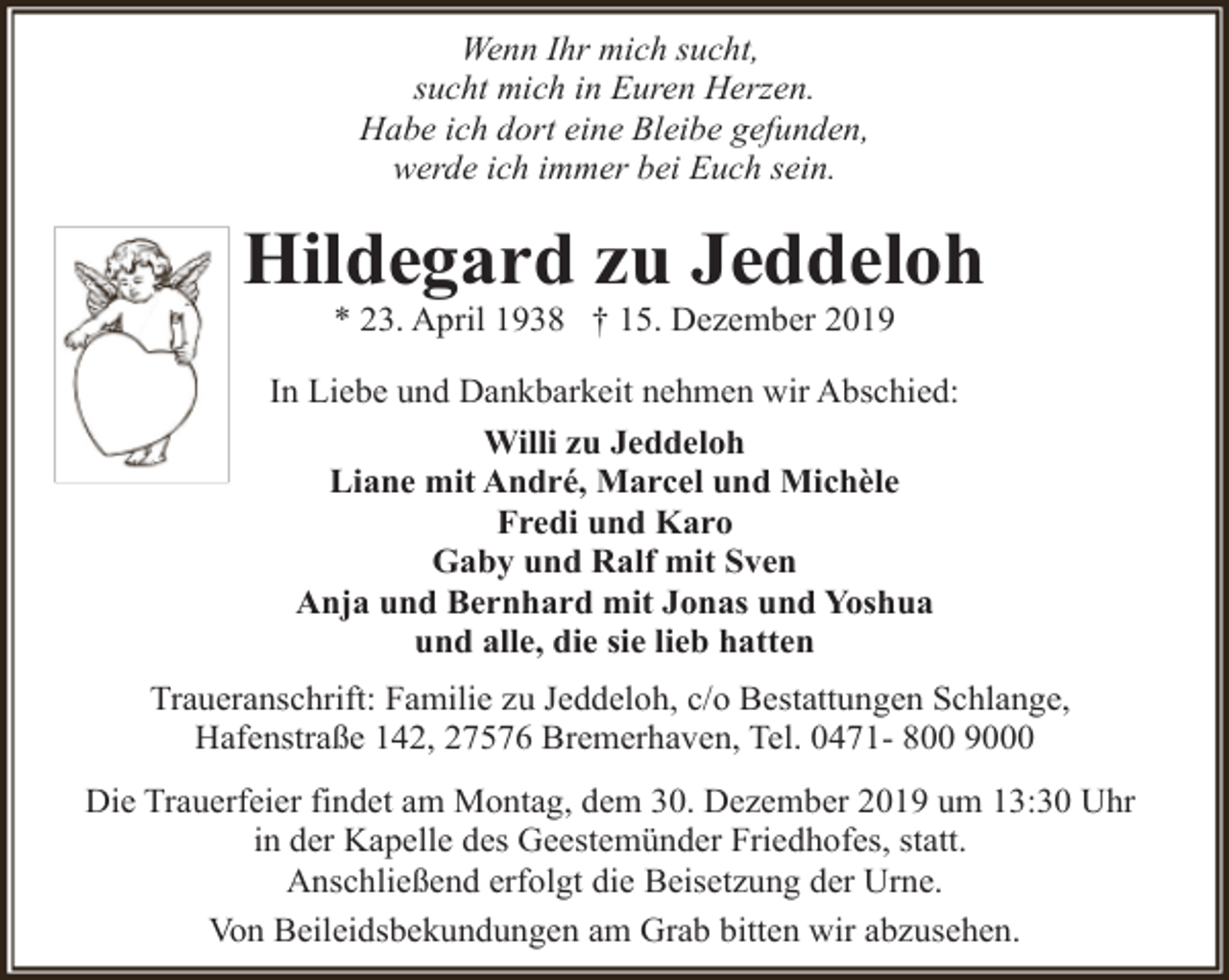<p>Wenn Ihr mich sucht,<br />sucht mich in Euren Herzen.<br />Habe ich dort eine Bleibe gefunden,<br />werde ich immer bei Euch sein.</p><p>Hildegard zu Jeddeloh<br />* 23. April 1938 † 15. Dezember 2019</p><p>In Liebe und Dankbarkeit nehmen wir Abschied:<br />Willi zu Jeddeloh<br />Liane mit André, Marcel und Michèle<br />Fredi und Karo<br />Gaby und Ralf mit Sven<br />Anja und Bernhard mit Jonas und Yoshua<br />und alle, die sie lieb hatten<br />Traueranschrift: Familie zu Jeddeloh, c/o Bestattungen Schlange,<br />Hafenstraße 142, 27576 Bremerhaven, Tel. 0471- 800 9000<br />Die Trauerfeier findet am Montag, dem 30. Dezember 2019 um 13:30 Uhr<br />in der Kapelle des Geestemünder Friedhofes, statt.<br />Anschließend erfolgt die Beisetzung der Urne.<br />Von Beileidsbekundungen am Grab bitten wir abzusehen.</p>
