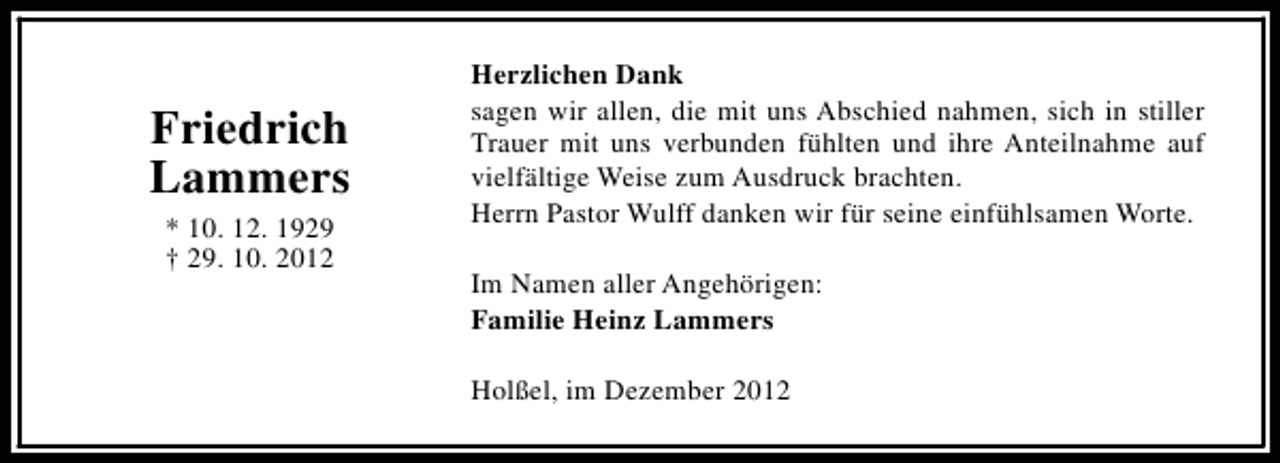 <p>Friedrich<br />Lammers<br />* 10. 12. 1929<br />† 29. 10. 2012</p><p>Herzlichen Dank<br />sagen wir allen, die mit uns Abschied nahmen, sich in stiller<br />Trauer mit uns verbunden fühlten und ihre Anteilnahme auf<br />vielfältige Weise zum Ausdruck brachten.<br />Herrn Pastor Wulff danken wir für seine einfühlsamen Worte.<br />Im Namen aller Angehörigen:<br />Familie Heinz Lammers<br />Holßel, im Dezember 2012</p>