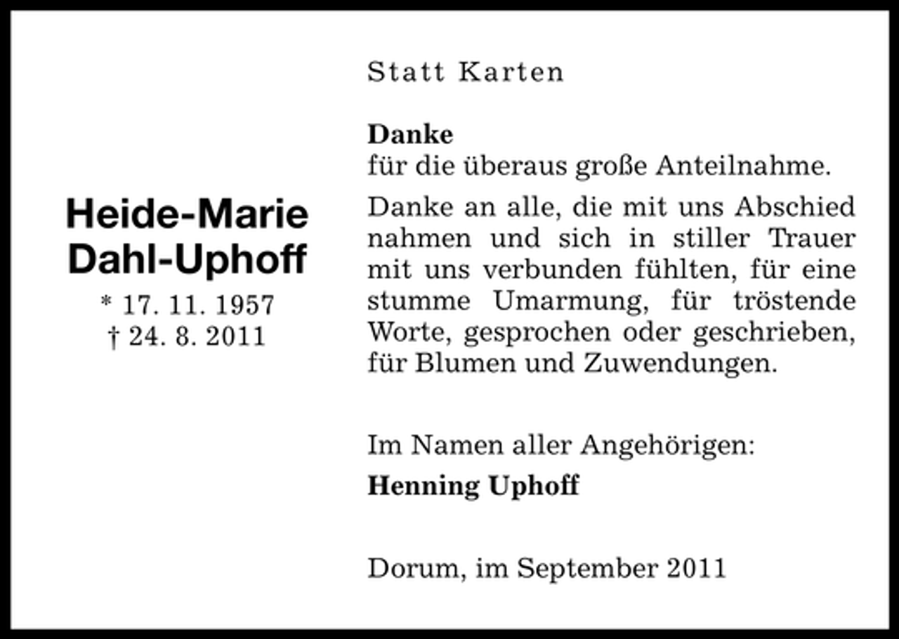 <p>St at t K art e n</p>
<p>Heide-Marie<br />Dahl-Uphoff<br />* 17. 11. 1957<br />† 24. 8. 2011</p>
<p>Danke<br />für die überaus große Anteilnahme.<br />Danke an alle, die mit uns Abschied<br />nahmen und sich in stiller Trauer<br />mit uns verbunden fühlten, für eine<br />stumme Umarmung, für tröstende<br />Worte, gesprochen oder geschrieben,<br />für Blumen und Zuwendungen.<br />Im Namen aller Angehörigen:<br />Henning Uphoff<br />Dorum, im September 2011</p>