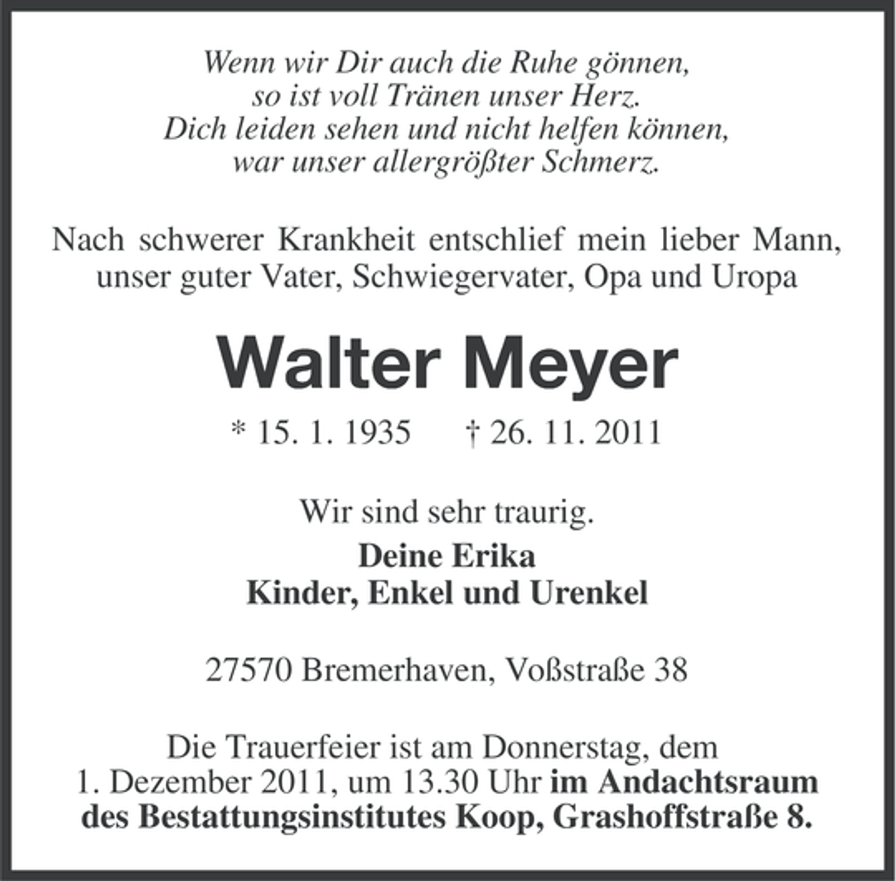 <p>Wenn wir Dir auch die Ruhe gönnen,<br />so ist voll Tränen unser Herz.<br />Dich leiden sehen und nicht helfen können,<br />war unser allergrößter Schmerz.</p><p>Nach schwerer Krankheit entschlief mein lieber Mann,<br />unser guter Vater, Schwiegervater, Opa und Uropa</p><p>Walter Meyer<br />* 15. 1. 1935</p><p>† 26. 11. 2011</p><p>Wir sind sehr traurig.<br />Deine Erika<br />Kinder, Enkel und Urenkel<br />27570 Bremerhaven, Voßstraße 38<br />Die Trauerfeier ist am Donnerstag, dem<br />1. Dezember 2011, um 13.30 Uhr im Andachtsraum<br />des Bestattungsinstitutes Koop, Grashoffstraße 8.</p>