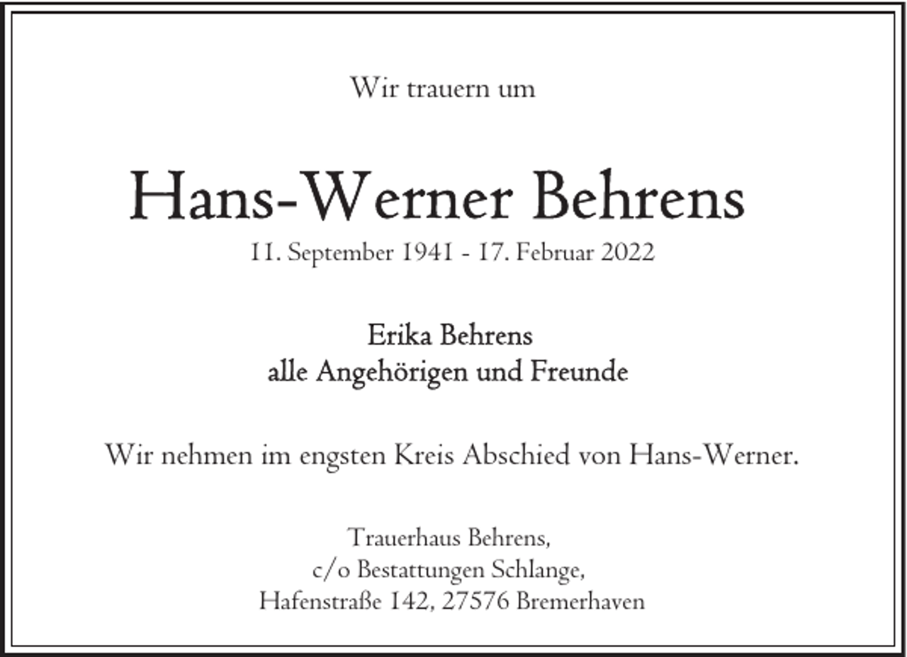 <p>Wir trauern um</p>
<p>11. September 1941 - 17. Februar 2022</p>
<p>Wir nehmen im engsten Kreis Abschied von Hans-Werner.<br />Trauerhaus Behrens,<br />c/o Bestattungen Schlange,<br />Hafenstraße 142, 27576 Bremerhaven</p>