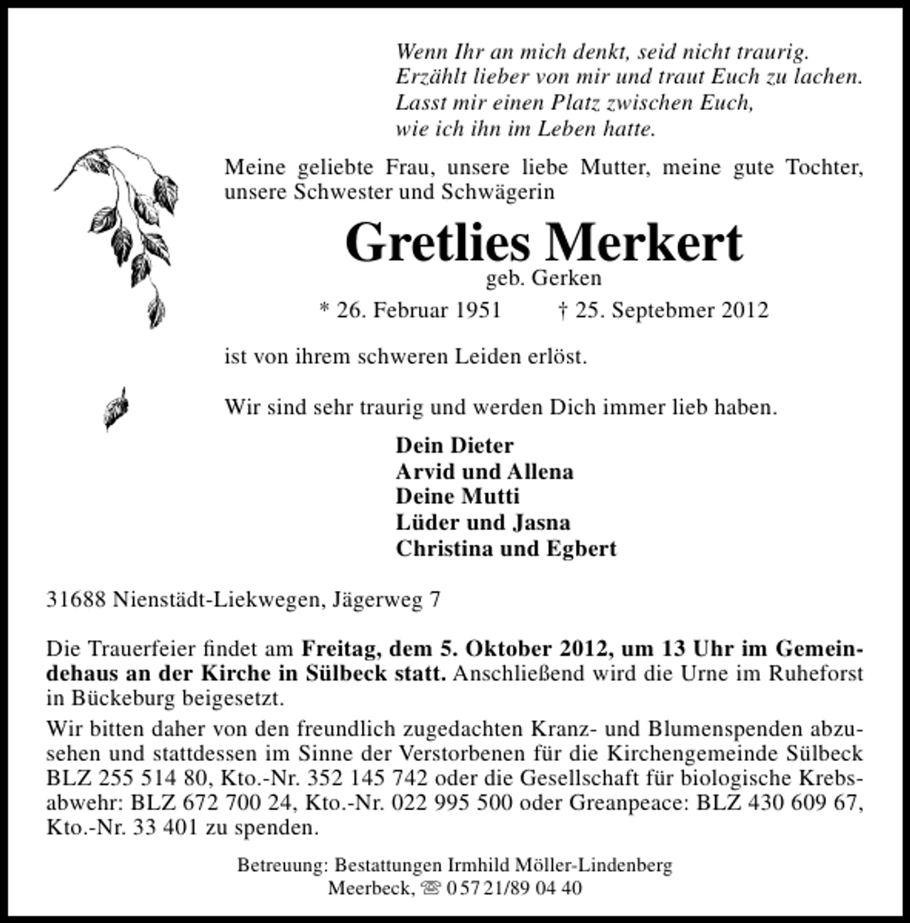 <p>Wenn Ihr an mich denkt, seid nicht traurig.<br />Erzählt lieber von mir und traut Euch zu lachen.<br />Lasst mir einen Platz zwischen Euch,<br />wie ich ihn im Leben hatte.<br />Meine geliebte Frau, unsere liebe Mutter, meine gute Tochter,<br />unsere Schwester und Schwägerin</p><p>GretliesGerken<br />Merkert<br />geb.</p><p>* 26. Februar 1951</p><p>† 25. Septebmer 2012</p><p>ist von ihrem schweren Leiden erlöst.<br />Wir sind sehr traurig und werden Dich immer lieb haben.<br />Dein Dieter<br />Arvid und Allena<br />Deine Mutti<br />Lüder und Jasna<br />Christina und Egbert<br />31688 Nienstädt-Liekwegen, Jägerweg 7<br />Die Trauerfeier ﬁndet am Freitag, dem 5. Oktober 2012, um 13 Uhr im Gemeindehaus an der Kirche in Sülbeck statt. Anschließend wird die Urne im Ruheforst<br />in Bückeburg beigesetzt.<br />Wir bitten daher von den freundlich zugedachten Kranz- und Blumenspenden abzusehen und stattdessen im Sinne der Verstorbenen für die Kirchengemeinde Sülbeck<br />BLZ 2514 80, Kto.-Nr. 352 145 742 oder die Gesellschaft für biologische Krebsabwehr: BLZ 672 700 24, Kto.-Nr. 022 9900 oder Greanpeace: BLZ 430 609 67,<br />Kto.-Nr. 33 401 zu spenden.<br />Betreuung: Bestattungen Irmhild Möller-Lindenberg<br />Meerbeck,  0 57 21/89 00</p>