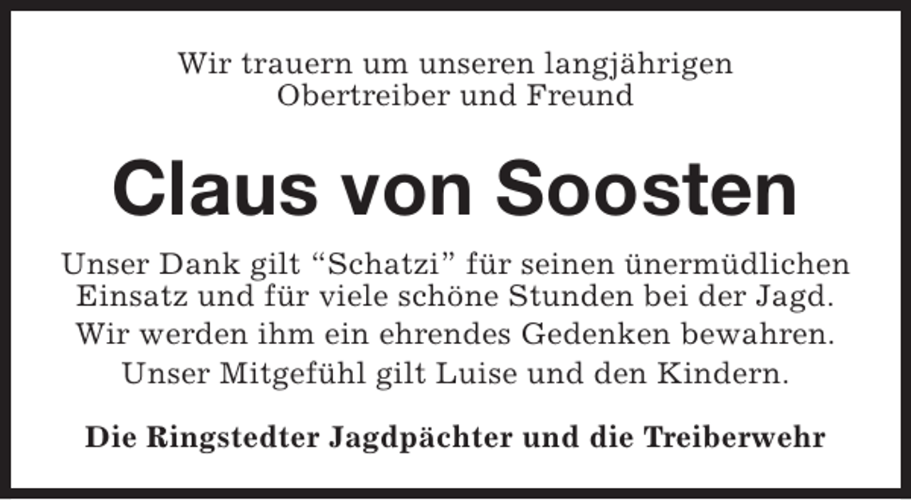 <p>Wir trauern um unseren langjährigen<br />Obertreiber und Freund</p><p>Claus von Soosten<br />Unser Dank gilt “Schatzi” für seinen ünermüdlichen<br />Einsatz und für viele schöne Stunden bei der Jagd.<br />Wir werden ihm ein ehrendes Gedenken bewahren.<br />Unser Mitgefühl gilt Luise und den Kindern.<br />Die Ringstedter Jagdpächter und die Treiberwehr</p>