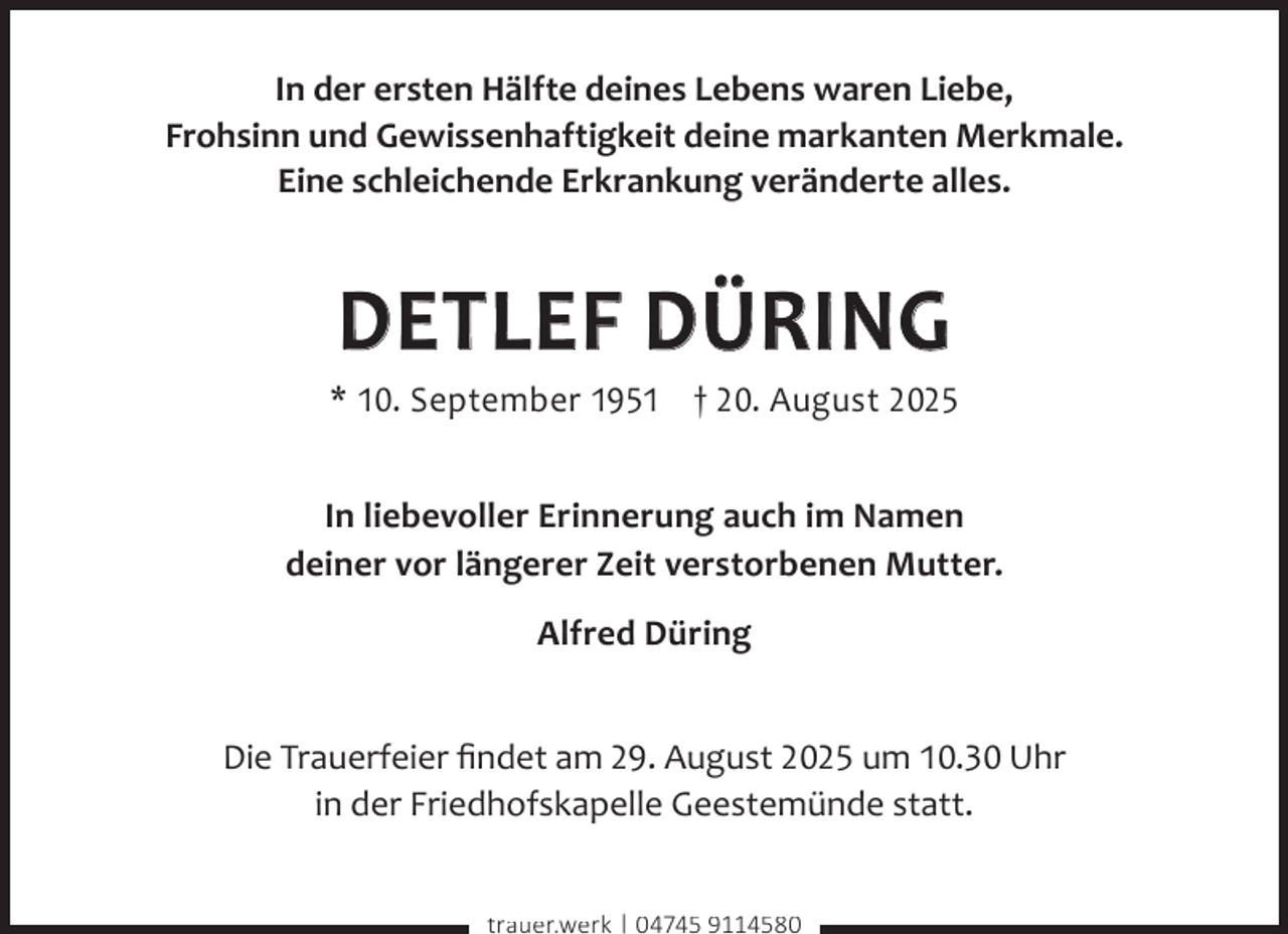 <p>In der ersten Hälfte deines Lebens waren Liebe,<br />Frohsinn und Gewissenhaftigkeit deine markanten Merkmale.<br />Eine schleichende Erkrankung veränderte alles.</p><p>DETLEF DÜRING</p><p>* 10. September 1951 † 20. August 2025<br />In liebevoller Erinnerung auch im Namen<br />deiner vor längerer Zeit verstorbenen Mutter.<br />Alfred Düring<br />Die Trauerfeier ﬁndet am 29. August 2025 um 10.30 Uhr<br />in der Friedhofskapelle Geestemünde statt.<br />trauer.werk | 04745 9114580</p>