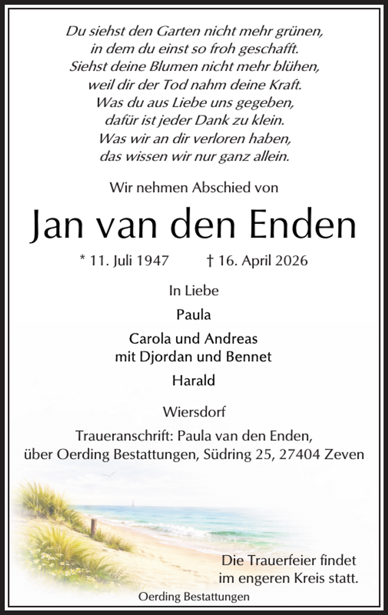 <p>Du siehst den Garten nicht mehr grünen,<br />in dem du einst so froh geschafft.<br />Siehst deine Blumen nicht mehr blühen,<br />weil dir der Tod nahm deine Kraft.<br />Was du aus Liebe uns gegeben,<br />dafür ist jeder Dank zu klein.<br />Was wir an dir verloren haben,<br />das wissen wir nur ganz allein.<br />Wir nehmen Abschied von</p>
<p>Jan van den Enden<br />* 11. Juli 1947</p>
<p>† 16. April 2026</p>
<p>In Liebe</p>
<p>Wiersdorf<br />Traueranschrift: Paula van den Enden,<br />über Oerding Bestattungen, Südring 25, 27404 Zeven</p>
<p>Die Trauerfeier findet<br />im engeren Kreis statt.<br />Oerding Bestattungen</p>