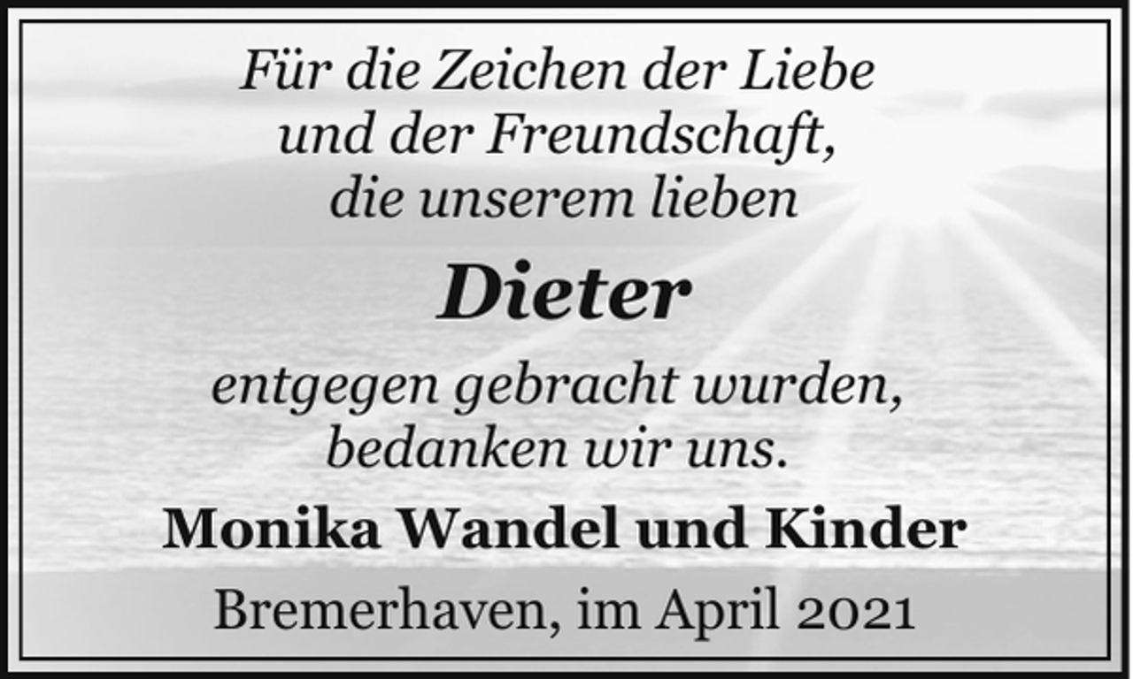 <p>Für die Zeichen der Liebe<br />und der Freundschaft,<br />die unserem lieben</p><p>Dieter<br />entgegen gebracht wurden,<br />bedanken wir uns.<br />Monika Wandel und Kinder<br />Bremerhaven, im April 2021</p>