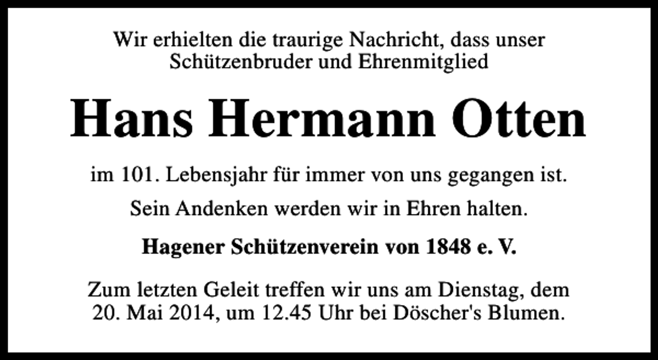 <p>Wir erhielten die traurige Nachricht, dass unser<br />Schützenbruder und Ehrenmitglied</p><p>Hans Hermann Otten<br />im 101. Lebensjahr für immer von uns gegangen ist.<br />Sein Andenken werden wir in Ehren halten.<br />Hagener Schützenverein von 1848 e. V.<br />Zum letzten Geleit treffen wir uns am Dienstag, dem<br />20. Mai 2014, um 12.45 Uhr bei Döscher's Blumen.</p>