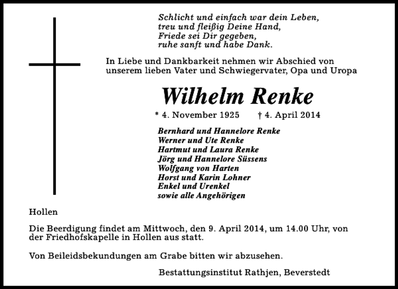 <p>Schlicht und einfach war dein Leben,<br />treu und fleißig Deine Hand,<br />Friede sei Dir gegeben,<br />ruhe sanft und habe Dank.<br />In Liebe und Dankbarkeit nehmen wir Abschied von<br />unserem lieben Vater und Schwiegervater, Opa und Uropa</p><p>Wilhelm Renke</p><p>* 4. November 1925</p><p>† 4. April 2014</p><p>Bernhard und Hannelore Renke<br />Werner und Ute Renke<br />Hartmut und Laura Renke<br />Jörg und Hannelore Süssens<br />Wolfgang von Harten<br />Horst und Karin Lohner<br />Enkel und Urenkel<br />sowie alle Angehörigen<br />Hollen<br />Die Beerdigung findet am Mittwoch, den 9. April 2014, um 14.00 Uhr, von<br />der Friedhofskapelle in Hollen aus statt.<br />Von Beileidsbekundungen am Grabe bitten wir abzusehen.<br />Bestattungsinstitut Rathjen, Beverstedt</p>