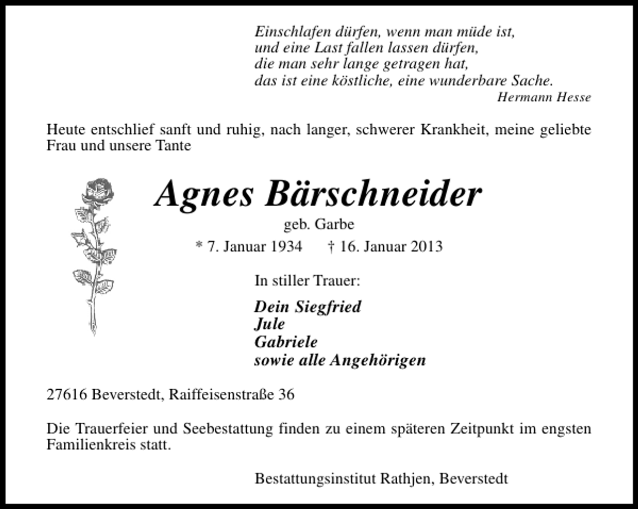 <p>Einschlafen dürfen, wenn man müde ist,<br />und eine Last fallen lassen dürfen,<br />die man sehr lange getragen hat,<br />das ist eine köstliche, eine wunderbare Sache.</p>
<p>Hermann Hesse</p>
<p>Heute entschlief sanft und ruhig, nach langer, schwerer Krankheit, meine geliebte<br />Frau und unsere Tante</p>
<p>Agnes Bärschneider<br />geb. Garbe<br />* 7. Januar 1934<br />† 16. Januar 2013<br />In stiller Trauer:</p>
<p>Dein Siegfried<br />Jule<br />Gabriele<br />sowie alle Angehörigen<br />27616 Beverstedt, Raiffeisenstraße 36<br />Die Trauerfeier und Seebestattung finden zu einem späteren Zeitpunkt im engsten<br />Familienkreis statt.<br />Bestattungsinstitut Rathjen, Beverstedt</p>