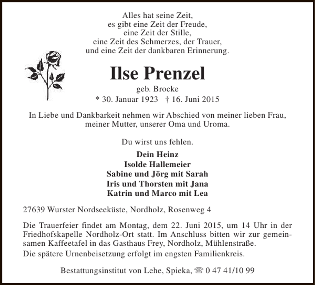 <p>Alles hat seine Zeit,<br />es gibt eine Zeit der Freude,<br />eine Zeit der Stille,<br />eine Zeit des Schmerzes, der Trauer,<br />und eine Zeit der dankbaren Erinnerung.</p><p>Ilse Prenzel</p><p>geb. Brocke<br />* 30. Januar 1923 † 16. Juni 2015<br />In Liebe und Dankbarkeit nehmen wir Abschied von meiner lieben Frau,<br />meiner Mutter, unserer Oma und Uroma.<br />Du wirst uns fehlen.<br />Dein Heinz<br />Isolde Hallemeier<br />Sabine und Jörg mit Sarah<br />Iris und Thorsten mit Jana<br />Katrin und Marco mit Lea<br />27639 Wurster Nordseeküste, Nordholz, Rosenweg 4<br />Die Trauerfeier findet am Montag, dem 22. Juni 2015, um 14 Uhr in der<br />Friedhofskapelle Nordholz-Ort statt. Im Anschluss bitten wir zur gemeinsamen Kaffeetafel in das Gasthaus Frey, Nordholz, Mühlenstraße.<br />Die spätere Urnenbeisetzung erfolgt im engsten Familienkreis.<br />Bestattungsinstitut von Lehe, Spieka, s 0 47 41/10 99</p>