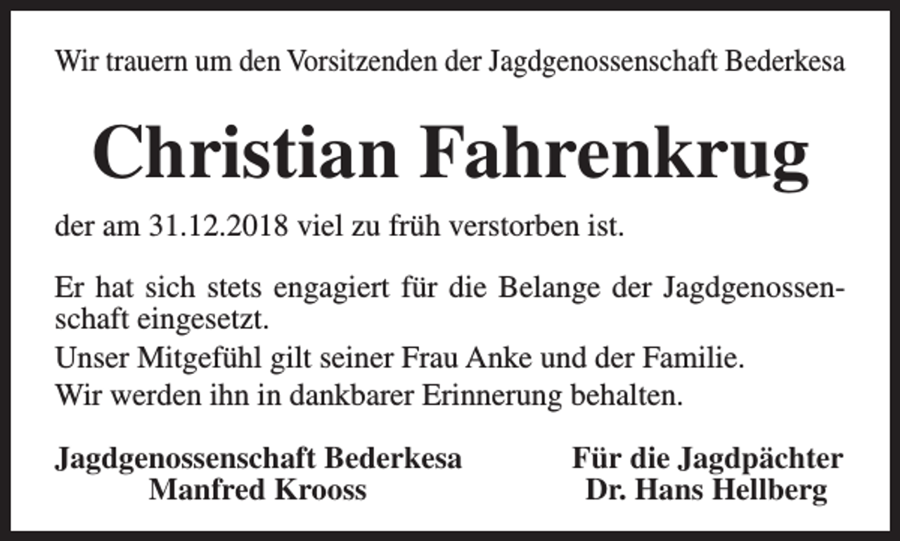 <p>Wir trauern um den Vorsitzenden der Jagdgenossenschaft Bederkesa</p><p>Christian Fahrenkrug<br />der am 31.12.2018 viel zu früh verstorben ist.<br />Er hat sich stets engagiert für die Belange der Jagdgenossenschaft eingesetzt.<br />Unser Mitgefühl gilt seiner Frau Anke und der Familie.<br />Wir werden ihn in dankbarer Erinnerung behalten.<br />Jagdgenossenschaft Bederkesa<br />Manfred Krooss</p><p>Für die Jagdpächter<br />Dr. Hans Hellberg</p>