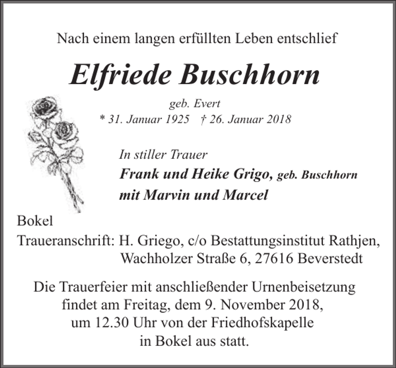 <p>Nach einem langen erfüllten Leben entschlief</p><p>Elfriede Buschhorn<br />geb. Evert<br />* 31. Januar 1925 † 26. Januar 2018</p><p>In stiller Trauer</p><p>Frank und Heike Grigo, geb. Buschhorn<br />mit Marvin und Marcel<br />Bokel<br />el<br />Traueranschrift: H. Griego, c/o Bestattungsinstitut Rathjen,<br />Wachholzer Straße 6, 27616 Beverstedt<br />Die Trauerfeier mit anschließender Urnenbeisetzung<br />findet am Freitag, dem 9. November 2018,<br />um 12.30 Uhr von der Friedhofskapelle<br />in Bokel aus statt.</p>