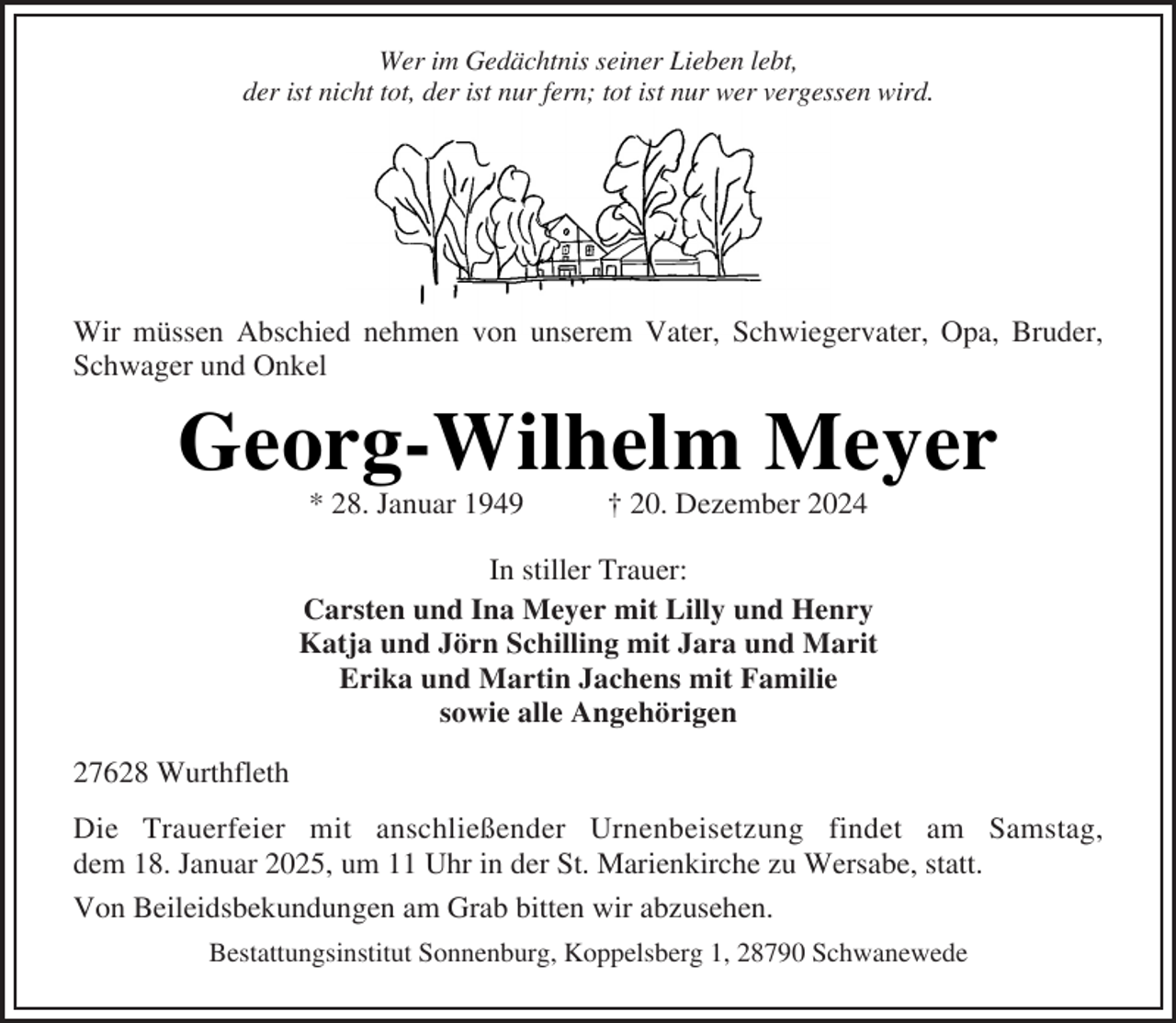 <p>Wer im Gedächtnis seiner Lieben lebt,<br />der ist nicht tot, der ist nur fern; tot ist nur wer vergessen wird.</p><p>Wir müssen Abschied nehmen von unserem Vater, Schwiegervater, Opa, Bruder,<br />Schwager und Onkel</p><p>Georg-Wilhelm Meyer<br />* 28. Januar 1949</p><p>† 20. Dezember 2024</p><p>In stiller Trauer:<br />Carsten und Ina Meyer mit Lilly und Henry<br />Katja und Jörn Schilling mit Jara und Marit<br />Erika und Martin Jachens mit Familie<br />sowie alle Angehörigen<br />27628 Wurthfleth<br />Die Trauerfeier mit anschließender Urnenbeisetzung findet am Samstag,<br />dem 18. Januar 2025, um 11 Uhr in der St. Marienkirche zu Wersabe, statt.<br />Von Beileidsbekundungen am Grab bitten wir abzusehen.<br />Bestattungsinstitut Sonnenburg, Koppelsberg 1, 28790 Schwanewede</p>
