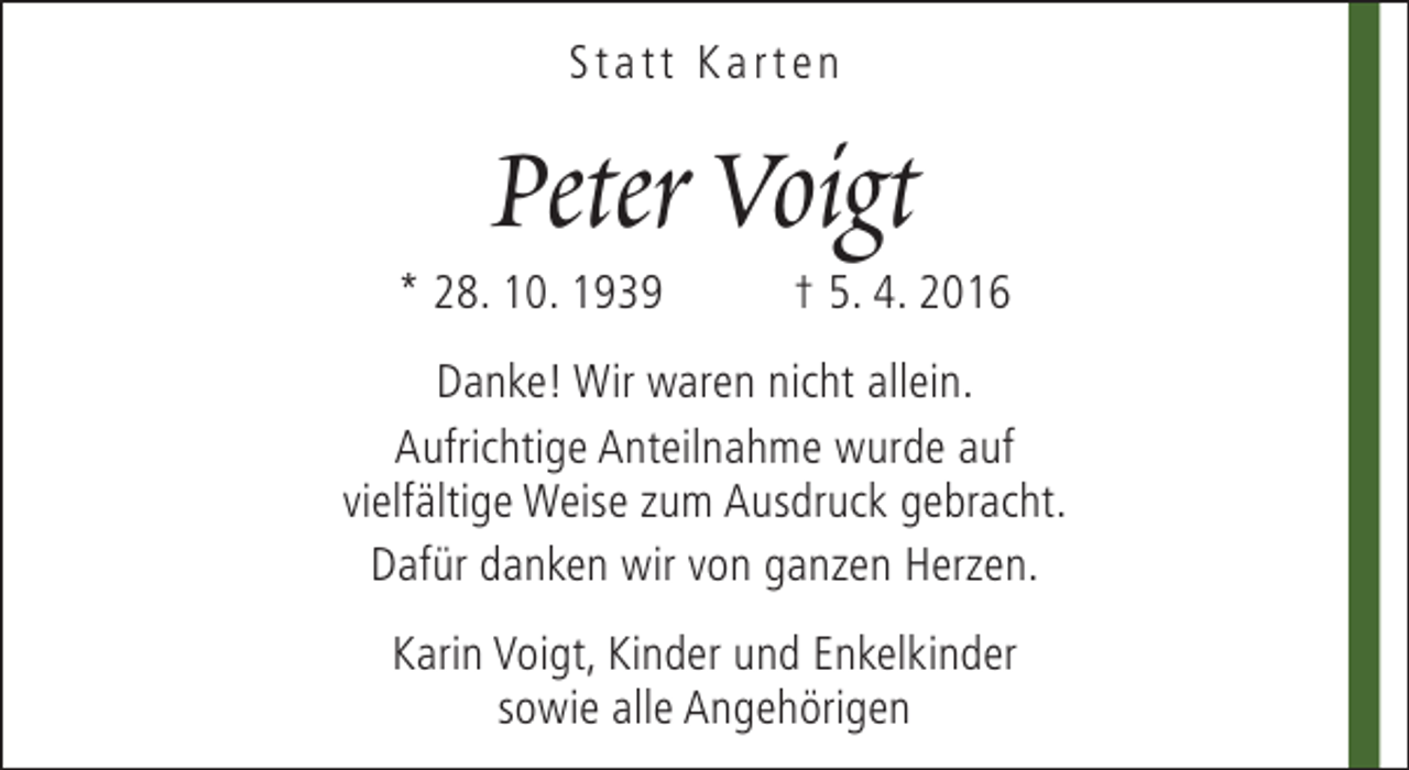 <p>Statt Karten</p><p>Peter Voigt</p><p>* 28. 10. 1939</p><p>† 5. 4. 2016</p><p>Danke! Wir waren nicht allein.<br />Aufrichtige Anteilnahme wurde auf<br />vielfältige Weise zum Ausdruck gebracht.<br />Dafür danken wir von ganzen Herzen.<br />Karin Voigt, Kinder und Enkelkinder<br />sowie alle Angehörigen</p>