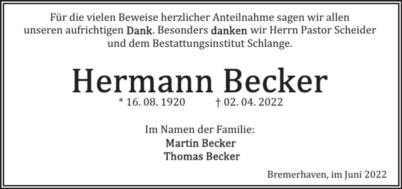 <p>Für die vielen Beweise herzlicher Anteilnahme sagen wir allen<br />unseren aufrichtigen<br />. Besonders<br />wir Herrn Pastor Scheider<br />und dem Bestattungsinstitut Schlange.</p>
<p>* 16. 08. 1920</p>
<p>† 02. 04. 2022</p>
<p>Im Namen der Familie:</p>
<p>Bremerhaven, im Juni 2022</p>