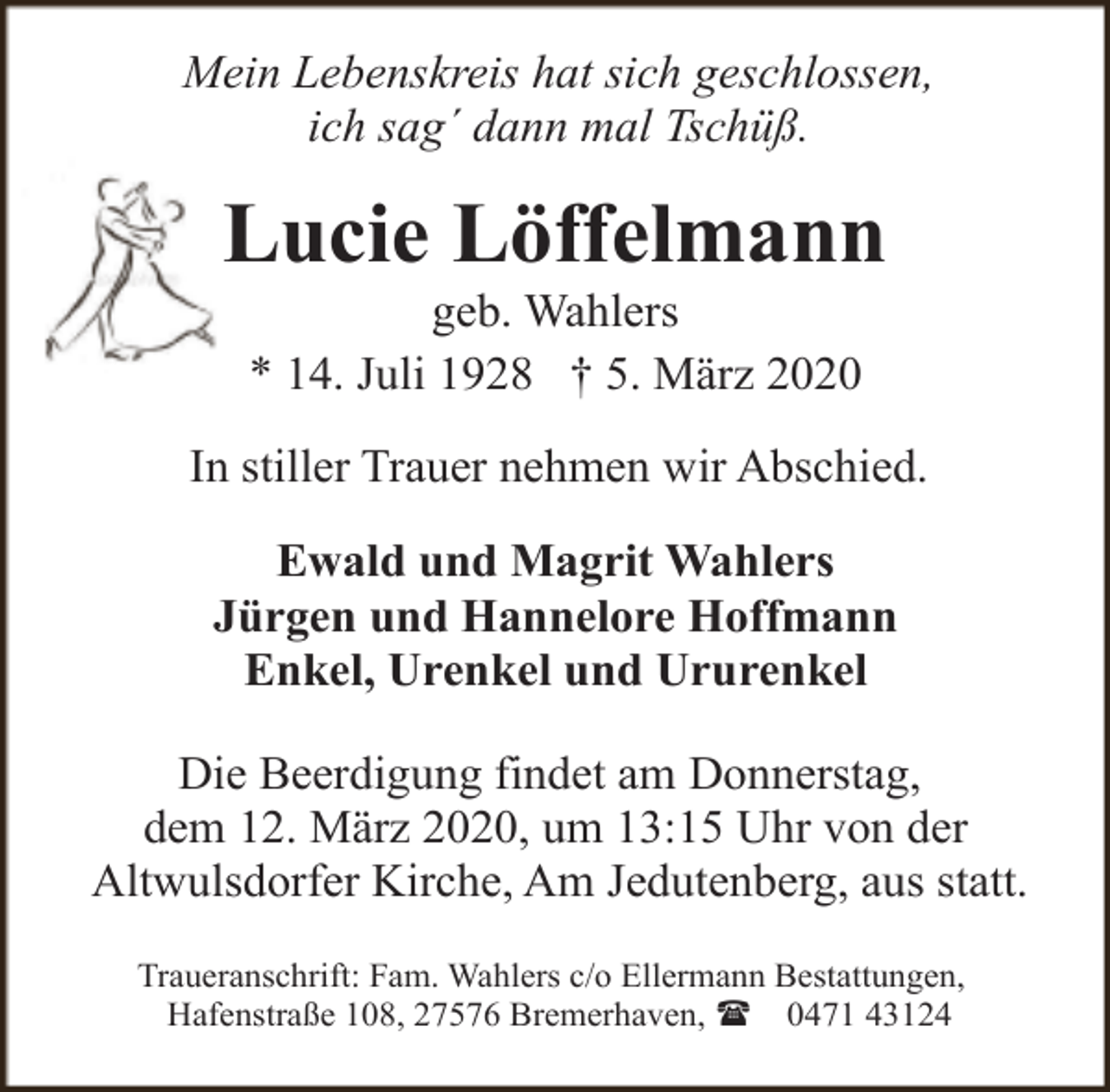 <p>Mein Lebenskreis hat sich geschlossen,<br />ich sag´ dann mal Tschüß.</p>
<p>Lucie Löffelmann<br />geb. Wahlers<br />* 14. Juli 1928 † 5. März 2020</p>
<p>In stiller Trauer nehmen wir Abschied.<br />Ewald und Magrit Wahlers<br />Jürgen und Hannelore Hoffmann<br />Enkel, Urenkel und Ururenkel<br />Die Beerdigung findet am Donnerstag,<br />dem 12. März 2020, um 13:15 Uhr von der<br />Altwulsdorfer Kirche, Am Jedutenberg, aus statt.<br />Traueranschrift: Fam. Wahlers c/o Ellermann Bestattungen,<br />Hafenstraße 108, 27576 Bremerhaven, ( 0471 43124</p>