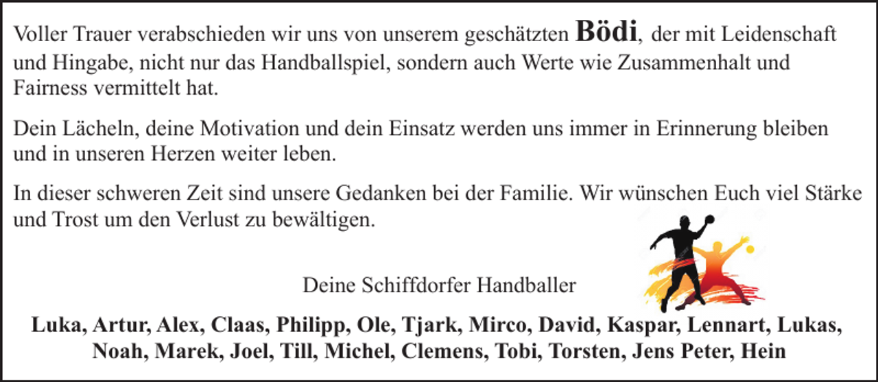 <p>Voller Trauer verabschieden wir uns von unserem geschätzten Bödi, der mit Leidenschaft<br />und Hingabe, nicht nur das Handballspiel, sondern auch Werte wie Zusammenhalt und<br />Fairness vermittelt hat.<br />Dein Lächeln, deine Motivation und dein Einsatz werden uns immer in Erinnerung bleiben<br />und in unseren Herzen weiter leben.<br />In dieser schweren Zeit sind unsere Gedanken bei der Familie. Wir wünschen Euch viel Stärke<br />und Trost um den Verlust zu bewältigen.<br />Deine Schiffdorfer Handballer<br />Luka, Artur, Alex, Claas, Philipp, Ole, Tjark, Mirco, David, Kaspar, Lennart, Lukas,<br />Noah, Marek, Joel, Till, Michel, Clemens, Tobi, Torsten, Jens Peter, Hein</p>