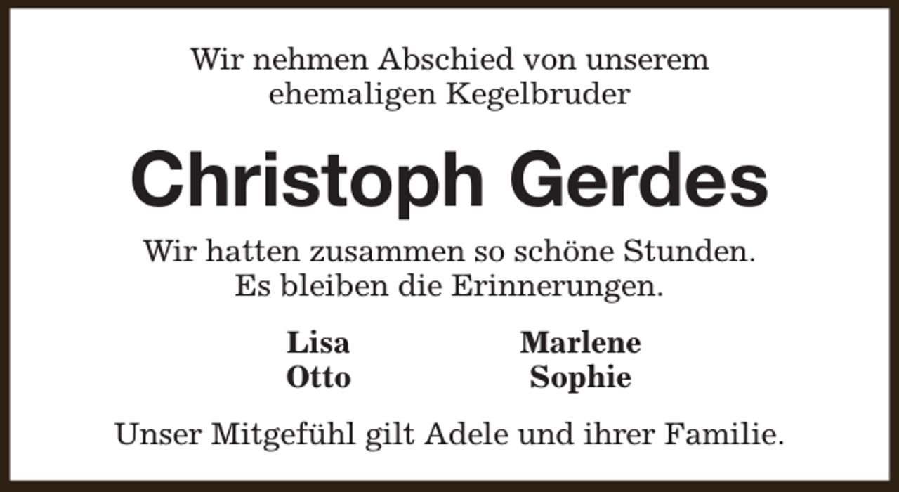 <p>Wir nehmen Abschied von unserem<br />ehemaligen Kegelbruder</p><p>Christoph Gerdes<br />Wir hatten zusammen so schöne Stunden.<br />Es bleiben die Erinnerungen.<br />Lisa<br />Otto</p><p>Marlene<br />Sophie</p><p>Unser Mitgefühl gilt Adele und ihrer Familie.</p>