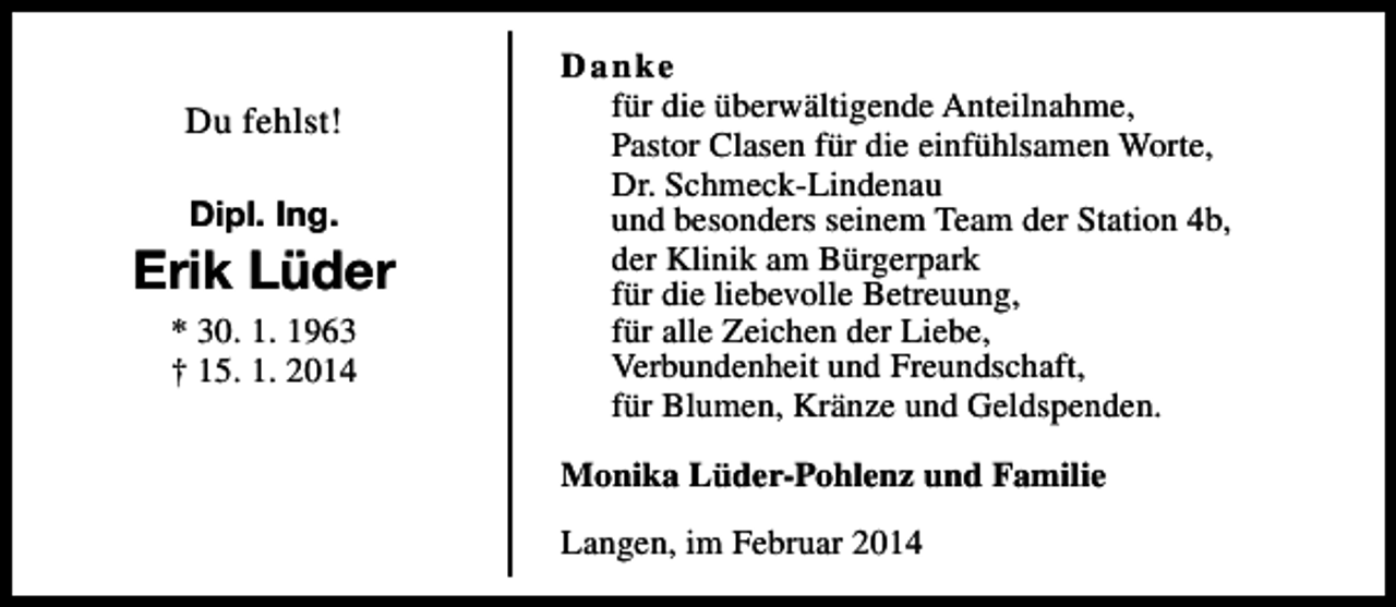 <p>Du fehlst!<br />Dipl. Ing.</p><p>Erik Lüder<br />* 30. 1. 1963<br />† 15. 1. 2014</p><p>Danke<br />für die überwältigende Anteilnahme,<br />Pastor Clasen für die einfühlsamen Worte,<br />Dr. Schmeck-Lindenau<br />und besonders seinem Team der Station 4b,<br />der Klinik am Bürgerpark<br />für die liebevolle Betreuung,<br />für alle Zeichen der Liebe,<br />Verbundenheit und Freundschaft,<br />für Blumen, Kränze und Geldspenden.<br />Monika Lüder-Pohlenz und Familie<br />Langen, im Februar 2014</p>