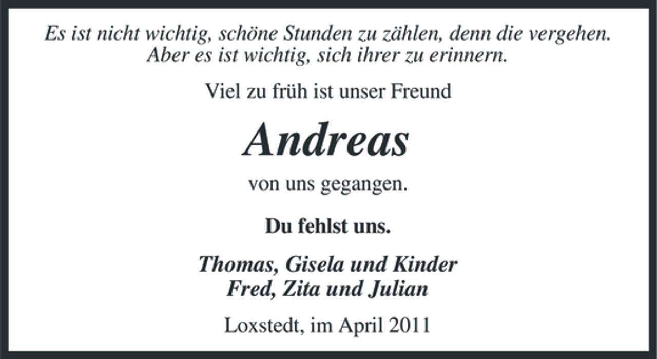<p>Es ist nicht wichtig, schöne Stunden zu zählen, denn die vergehen. Aber es ist wichtig, sich ihrer zu erinnern. Viel zu früh ist unser Freund</p><p>Andreas<br />von uns gegangen. Du fehlst uns.</p><p>Thomas, Gisela und Kinder Fred, Zita und Julian<br />Loxstedt, im April 2011</p>