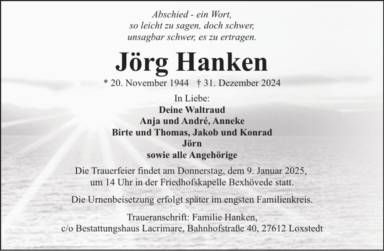 <p>Abschied - ein Wort,<br />so leicht zu sagen, doch schwer,<br />unsagbar schwer, es zu ertragen.</p><p>Jörg Hanken</p><p>* 20. November 1944 † 31. Dezember 2024<br />In Liebe:<br />Deine Waltraud<br />Anja und André, Anneke<br />Birte und Thomas, Jakob und Konrad<br />Jörn<br />sowie alle Angehörige<br />Die Trauerfeier findet am Donnerstag, dem 9. Januar 2025,<br />um 14 Uhr in der Friedhofskapelle Bexhövede statt.<br />Die Urnenbeisetzung erfolgt später im engsten Familienkreis.<br />Traueranschrift: Familie Hanken,<br />c/o Bestattungshaus Lacrimare, Bahnhofstraße 40, 27612 Loxstedt</p>