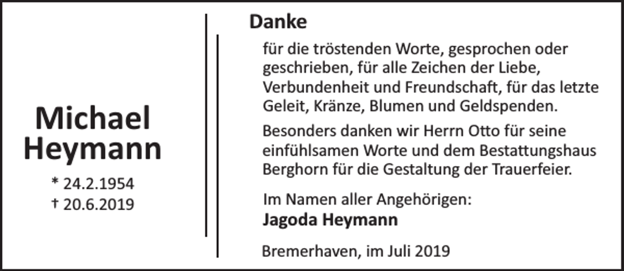 <p>Danke</p><p>Michael<br />Heymann<br />* 24.2.1954<br />† 20.6.2019</p><p>für die tröstenden Worte, gesprochen oder<br />geschrieben, für alle Zeichen der Liebe,<br />Verbundenheit und Freundschaft, für das letzte<br />Geleit, Kränze, Blumen und Geldspenden.<br />Besonders danken wir Herrn Otto für seine<br />einfühlsamen Worte und dem Bestattungshaus<br />Berghorn für die Gestaltung der Trauerfeier.<br />Im Namen aller Angehörigen:</p><p>Jagoda Heymann</p><p>Bremerhaven, im Juli 2019</p>