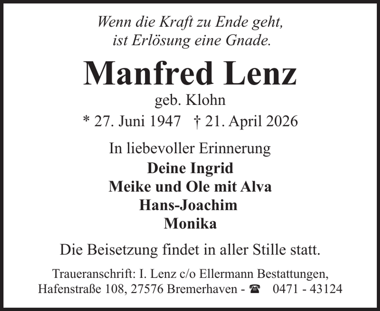 <p>Wenn die Kraft zu Ende geht,<br />ist Erlösung eine Gnade.</p><p>Manfred Lenz</p><p>geb. Klohn<br />* 27. Juni 1947 † 21. April 2026<br />In liebevoller Erinnerung<br />Deine Ingrid<br />Meike und Ole mit Alva<br />Hans-Joachim<br />Monika<br />Die Beisetzung findet in aller Stille statt.<br />Traueranschrift: I. Lenz c/o Ellermann Bestattungen,<br />Hafenstraße 108, 27576 Bremerhaven - ( 0471 - 43124</p>