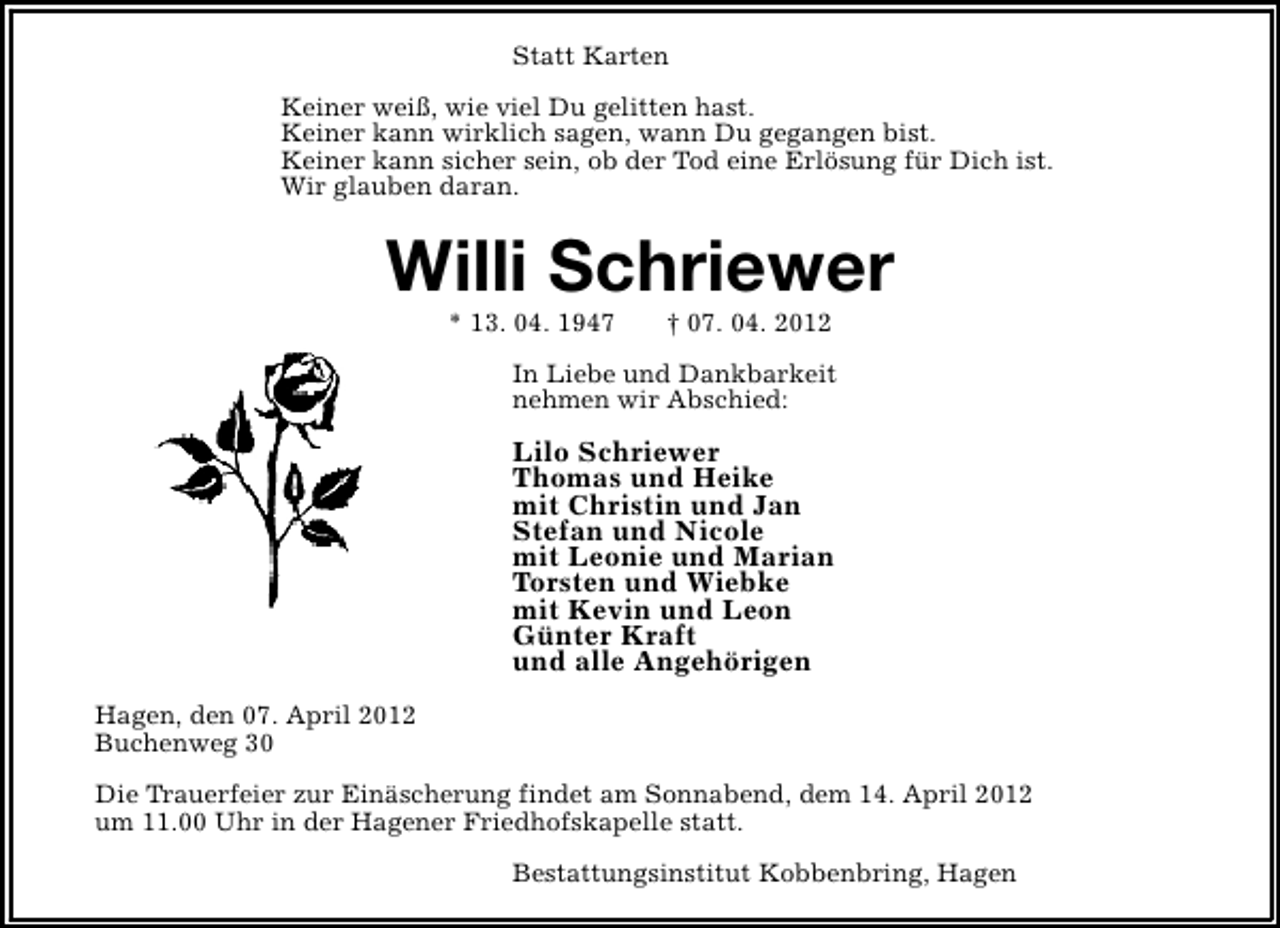 <p>Statt Karten<br />Keiner weiß, wie viel Du gelitten hast.<br />Keiner kann wirklich sagen, wann Du gegangen bist.<br />Keiner kann sicher sein, ob der Tod eine Erlösung für Dich ist.<br />Wir glauben daran.</p><p>Willi Schriewer<br />* 13. 04. 1947</p><p>† 07. 04. 2012</p><p>In Liebe und Dankbarkeit<br />nehmen wir Abschied:</p><p>Lilo Schriewer<br />Thomas und Heike<br />mit Christin und Jan<br />Stefan und Nicole<br />mit Leonie und Marian<br />Torsten und Wiebke<br />mit Kevin und Leon<br />Günter Kraft<br />und alle Angehörigen<br />Hagen, den 07. April 2012<br />Buchenweg 30<br />Die Trauerfeier zur Einäscherung findet am Sonnabend, dem 14. April 2012<br />um 11.00 Uhr in der Hagener Friedhofskapelle statt.<br />Bestattungsinstitut Kobbenbring, Hagen</p>