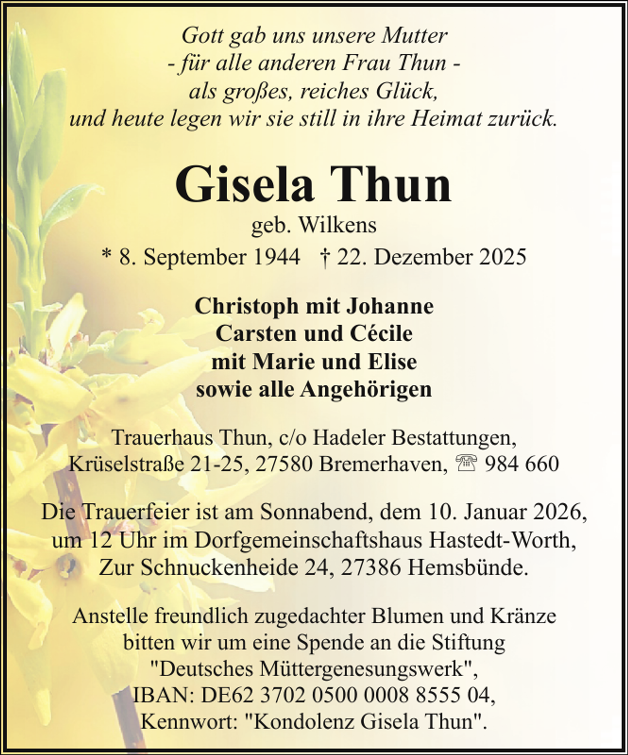 <p>Gott gab uns unsere Mutter<br />- für alle anderen Frau Thun als großes, reiches Glück,<br />und heute legen wir sie still in ihre Heimat zurück.</p><p>Gisela Thun</p><p>geb. Wilkens<br />* 8. September 1944 † 22. Dezember 2025<br />Christoph mit Johanne<br />Carsten und Cécile<br />mit Marie und Elise<br />sowie alle Angehörigen<br />Trauerhaus Thun, c/o Hadeler Bestattungen,<br />Krüselstraße 21-25, 27580 Bremerhaven, ' 984 660</p><p>Die Trauerfeier ist am Sonnabend, dem 10. Januar 2026,<br />um 12 Uhr im Dorfgemeinschaftshaus Hastedt-Worth,<br />Zur Schnuckenheide 24, 27386 Hemsbünde.<br />Anstelle freundlich zugedachter Blumen und Kränze<br />bitten wir um eine Spende an die Stiftung<br />"Deutsches Müttergenesungswerk",<br />IBAN: DE62 3702 050555 04,<br />Kennwort: "Kondolenz Gisela Thun".</p>