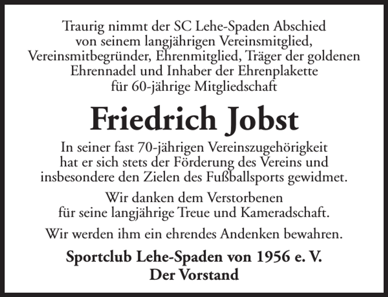<p>Traurig nimmt der SC Lehe-Spaden Abschied<br />von seinem langjährigen Vereinsmitglied,<br />Vereinsmitbegründer, Ehrenmitglied, Träger der goldenen<br />Ehrennadel und Inhaber der Ehrenplakette<br />für 60-jährige Mitgliedschaft</p><p>Friedrich Jobst</p><p>In seiner fast 70-jährigen Vereinszugehörigkeit<br />hat er sich stets der Förderung des Vereins und<br />insbesondere den Zielen des Fußballsports gewidmet.<br />Wir danken dem Verstorbenen<br />für seine langjährige Treue und Kameradschaft.<br />Wir werden ihm ein ehrendes Andenken bewahren.</p><p>Sportclub Lehe-Spaden von 1956 e. V.<br />Der Vorstand</p>