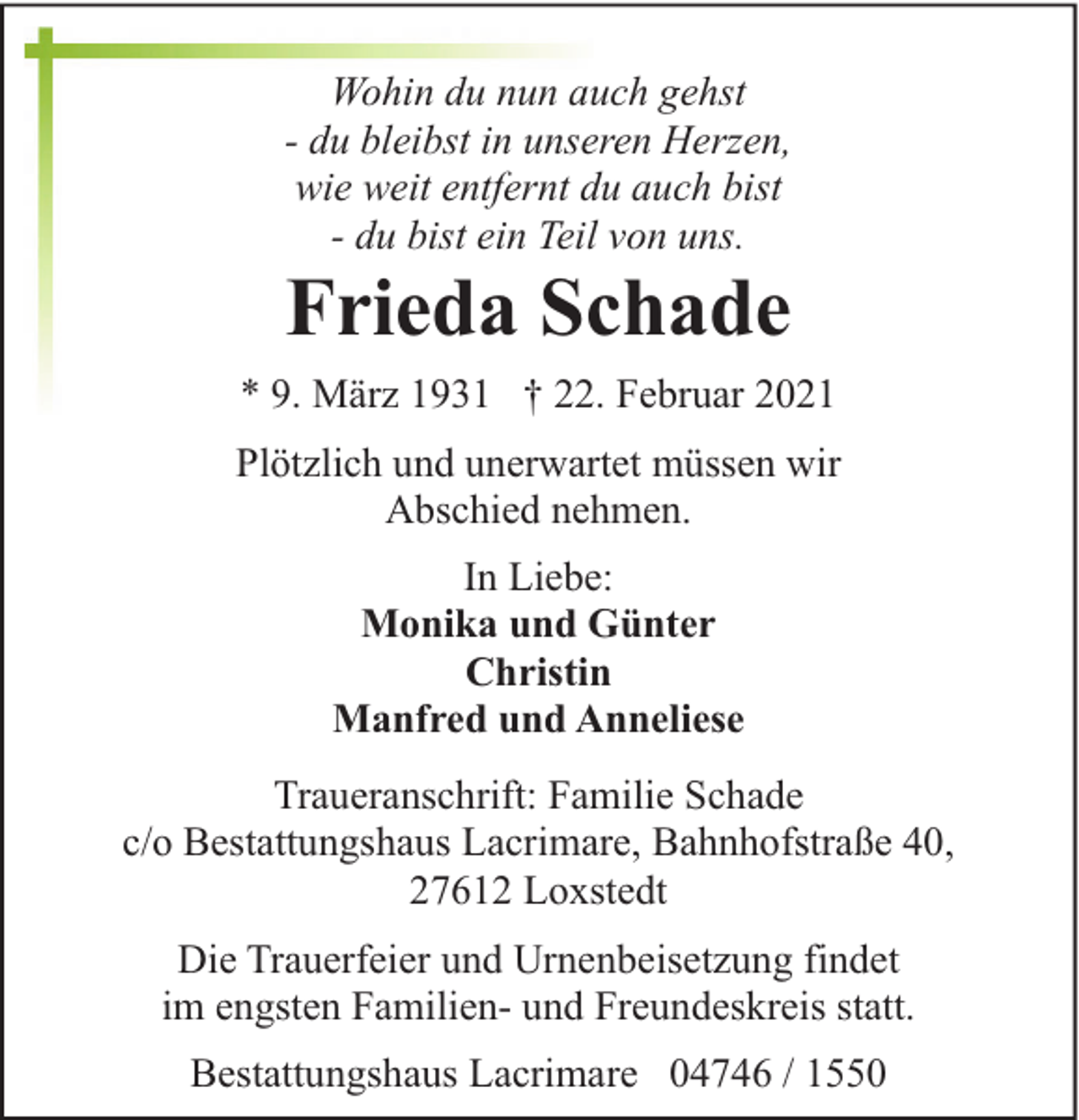<p>Wohin du nun auch gehst<br />- du bleibst in unseren Herzen,<br />wie weit entfernt du auch bist<br />- du bist ein Teil von uns.</p><p>Frieda Schade</p><p>* 9. März 1931 † 22. Februar 2021<br />Plötzlich und unerwartet müssen wir<br />Abschied nehmen.<br />In Liebe:<br />Monika und Günter<br />Christin<br />Manfred und Anneliese<br />Traueranschrift: Familie Schade<br />c/o Bestattungshaus Lacrimare, Bahnhofstraße 40,<br />27612 Loxstedt<br />Die Trauerfeier und Urnenbeisetzung findet<br />im engsten Familien- und Freundeskreis statt.<br />Bestattungshaus Lacrimare 04746 / 1550</p>