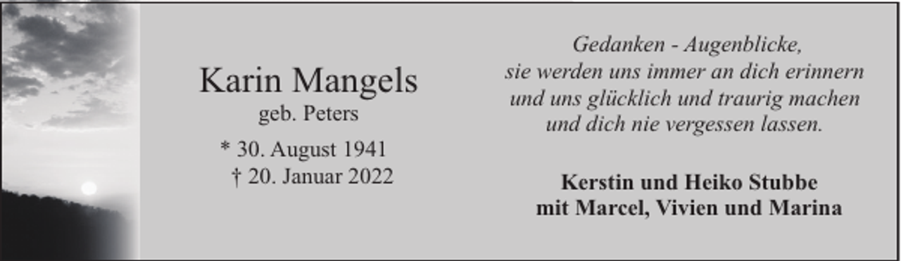 <p>Karin Mangels<br />geb. Peters</p><p>* 30. August 1941<br />† 20. Januar 2022</p><p>Gedanken - Augenblicke,<br />sie werden uns immer an dich erinnern<br />und uns glücklich und traurig machen<br />und dich nie vergessen lassen.<br />Kerstin und Heiko Stubbe<br />mit Marcel, Vivien und Marina</p>