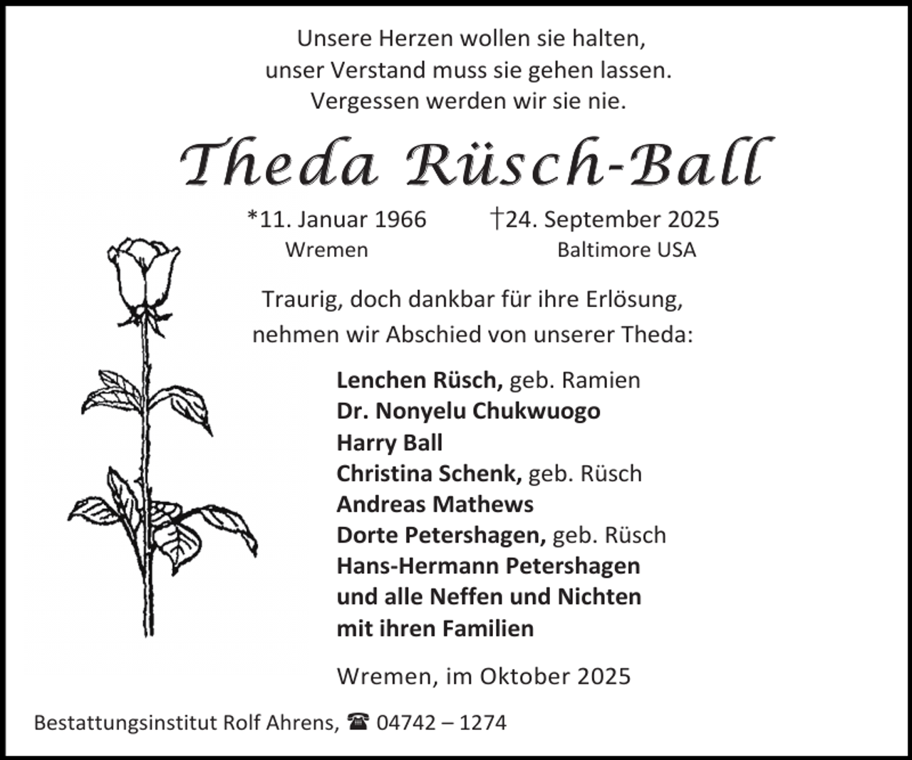 <p>Unsere Herzen wollen sie halten,<br />unser Verstand muss sie gehen lassen.<br />Vergessen werden wir sie nie.</p>
<p>Theda Rüsch-Ball<br />*11. Januar 1966<br />Wremen</p>
<p>†24. September 2025<br />Baltimore USA</p>
<p>Traurig, doch dankbar für ihre Erlösung,<br />nehmen wir Abschied von unserer Theda:<br />Lenchen Rüsch, geb. Ramien<br />Dr. Nonyelu Chukwuogo<br />Harry Ball<br />Christina Schenk, geb. Rüsch<br />Andreas Mathews<br />Dorte Petershagen, geb. Rüsch<br />Hans-Hermann Petershagen<br />und alle Neffen und Nichten<br />mit ihren Familien<br />Wremen, im Oktober 2025<br />Bestattungsinstitut Rolf Ahrens,  04742 – 1274</p>