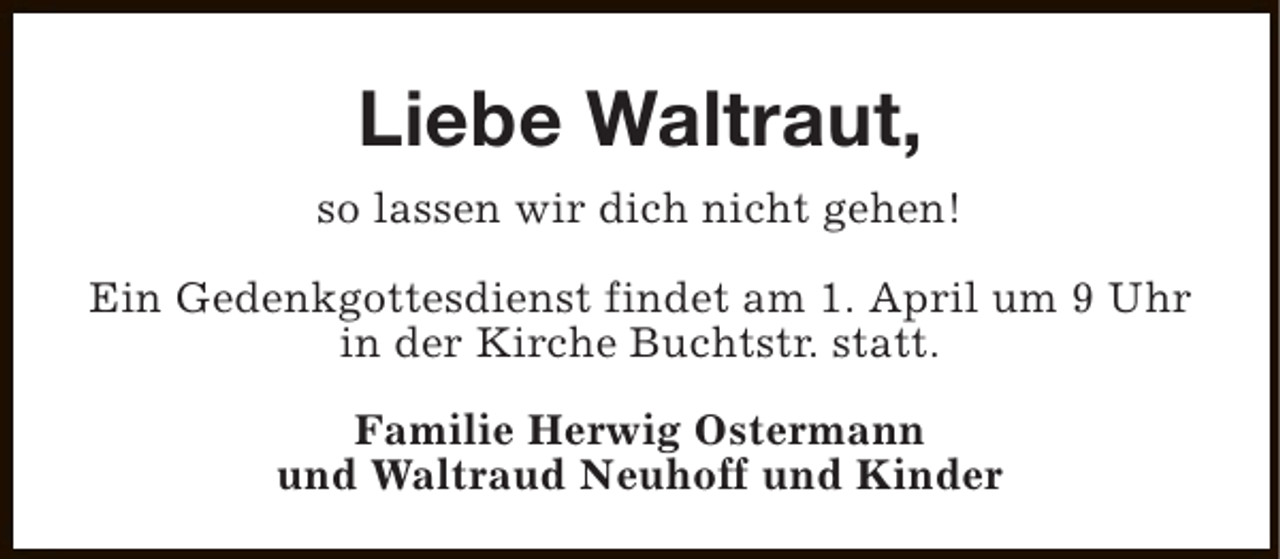 <p>Liebe Waltraut,<br />so lassen wir dich nicht gehen!<br />Ein Gedenkgottesdienst findet am 1. April um 9 Uhr<br />in der Kirche Buchtstr. statt.<br />Familie Herwig Ostermann<br />und Waltraud Neuhoff und Kinder</p>