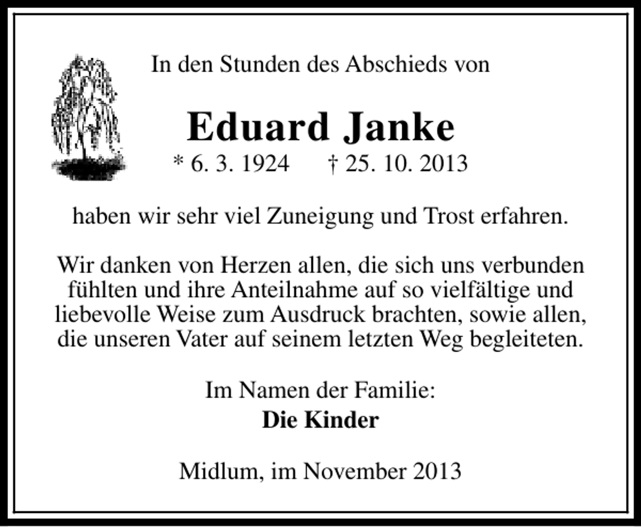 <p>In den Stunden des Abschieds von</p><p>Eduard Janke</p><p>* 6. 3. 1924</p><p>† 25. 10. 2013</p><p>haben wir sehr viel Zuneigung und Trost erfahren.<br />Wir danken von Herzen allen, die sich uns verbunden<br />fühlten und ihre Anteilnahme auf so vielfältige und<br />liebevolle Weise zum Ausdruck brachten, sowie allen,<br />die unseren Vater auf seinem letzten Weg begleiteten.<br />Im Namen der Familie:<br />Die Kinder<br />Midlum, im November 2013</p>