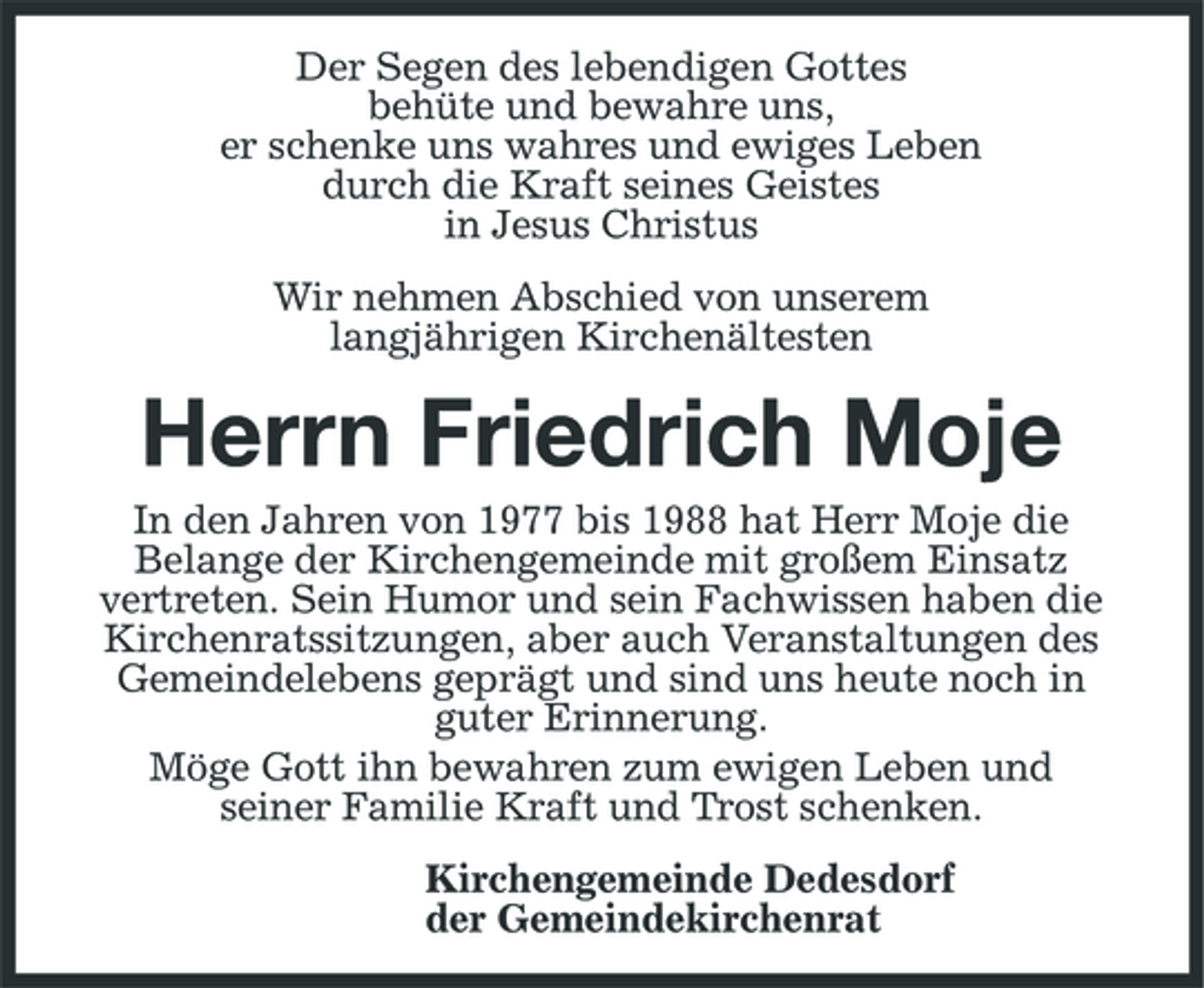 <p>Der Segen des lebendigen Gottes behüte und bewahre uns, er schenke uns wahres und ewiges Leben durch die Kraft seines Geistes in Jesus Christus Wir nehmen Abschied von unserem langjährigen Kirchenältesten</p><p>Herrn Friedrich Moje<br />In den Jahren von 1977 bis 1988 hat Herr Moje die Belange der Kirchengemeinde mit großem Einsatz vertreten. Sein Humor und sein Fachwissen haben die Kirchenratssitzungen, aber auch Veranstaltungen des Gemeindelebens geprägt und sind uns heute noch in guter Erinnerung. Möge Gott ihn bewahren zum ewigen Leben und seiner Familie Kraft und Trost schenken. Kirchengemeinde Dedesdorf der Gemeindekirchenrat</p>