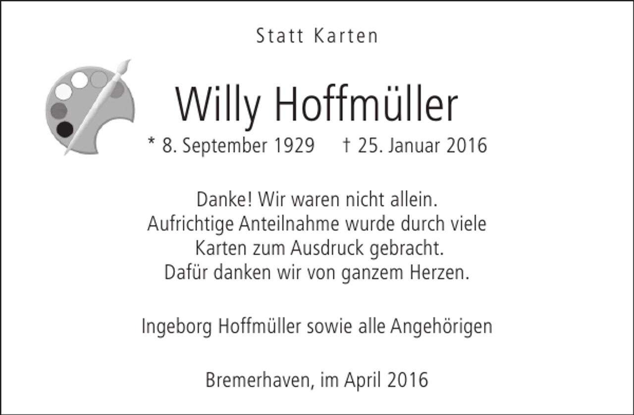 <p>Statt Karten</p><p>Willy Hoffmüller</p><p>* 8. September 1929</p><p>† 25. Januar 2016</p><p>Danke! Wir waren nicht allein.<br />Aufrichtige Anteilnahme wurde durch viele<br />Karten zum Ausdruck gebracht.<br />Dafür danken wir von ganzem Herzen.<br />Ingeborg Hoffmüller sowie alle Angehörigen<br />Bremerhaven, im April 2016</p>