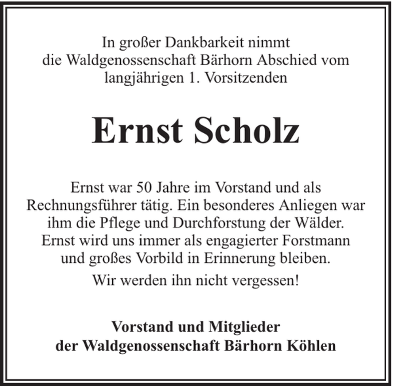 <p>In großer Dankbarkeit nimmt<br />die Waldgenossenschaft Bärhorn Abschied vom<br />langjährigen 1. Vorsitzenden</p><p>Ernst Scholz<br />Ernst war 50 Jahre im Vorstand und als<br />Rechnungsführer tätig. Ein besonderes Anliegen war<br />ihm die Pflege und Durchforstung der Wälder.<br />Ernst wird uns immer als engagierter Forstmann<br />und großes Vorbild in Erinnerung bleiben.<br />Wir werden ihn nicht vergessen!<br />Vorstand und Mitglieder<br />der Waldgenossenschaft Bärhorn Köhlen</p>