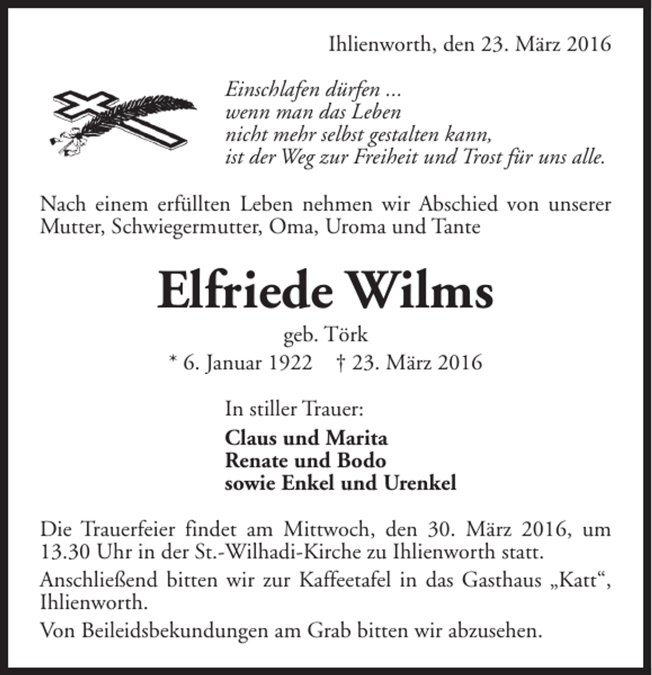 <p>Ihlienworth, den 23. März 2016<br />Einschlafen dürfen ...<br />wenn man das Leben<br />nicht mehr selbst gestalten kann,<br />ist der Weg zur Freiheit und Trost für uns alle.<br />Nach einem erfüllten Leben nehmen wir Abschied von unserer<br />Mutter, Schwiegermutter, Oma, Uroma und Tante</p><p>Elfriede Wilms<br />geb. Törk<br />* 6. Januar 1922 † 23. März 2016<br />In stiller Trauer:<br />Claus und Marita<br />Renate und Bodo<br />sowie Enkel und Urenkel<br />Die Trauerfeier findet am Mittwoch, den 30. März 2016, um<br />13.30 Uhr in der St.-Wilhadi-Kirche zu Ihlienworth statt.<br />Anschließend bitten wir zur Kaffeetafel in das Gasthaus „Katt“,<br />Ihlienworth.<br />Von Beileidsbekundungen am Grab bitten wir abzusehen.</p>